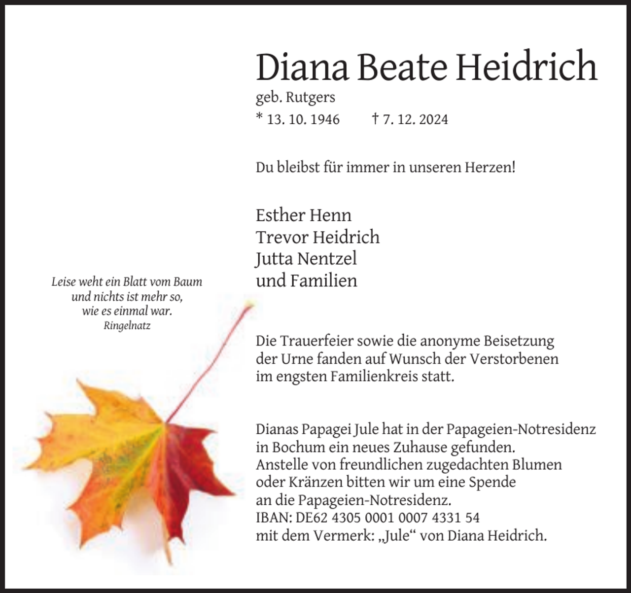 <p>Diana Beate Heidrich<br />geb. Rutgers<br />* 13. 10. 1946</p><p>† 7. 12. 2024</p><p>Du bleibst für immer in unseren Herzen!</p><p>Leise weht ein Blatt vom Baum<br />und nichts ist mehr so,<br />wie es einmal war.</p><p>Esther Henn<br />Trevor Heidrich<br />Jutta Nentzel<br />und Familien</p><p>Ringelnatz</p><p>Die Trauerfeier sowie die anonyme Beisetzung<br />der Urne fanden auf Wunsch der Verstorbenen<br />im engsten Familienkreis statt.</p><p>Dianas Papagei Jule hat in der Papageien-Notresidenz<br />in Bochum ein neues Zuhause gefunden.<br />Anstelle von freundlichen zugedachten Blumen<br />oder Kränzen bitten wir um eine Spende<br />an die Papageien-Notresidenz.<br />IBAN: DE62 4305 0001 0007 4331 54<br />mit dem Vermerk: „Jule“ von Diana Heidrich.</p>