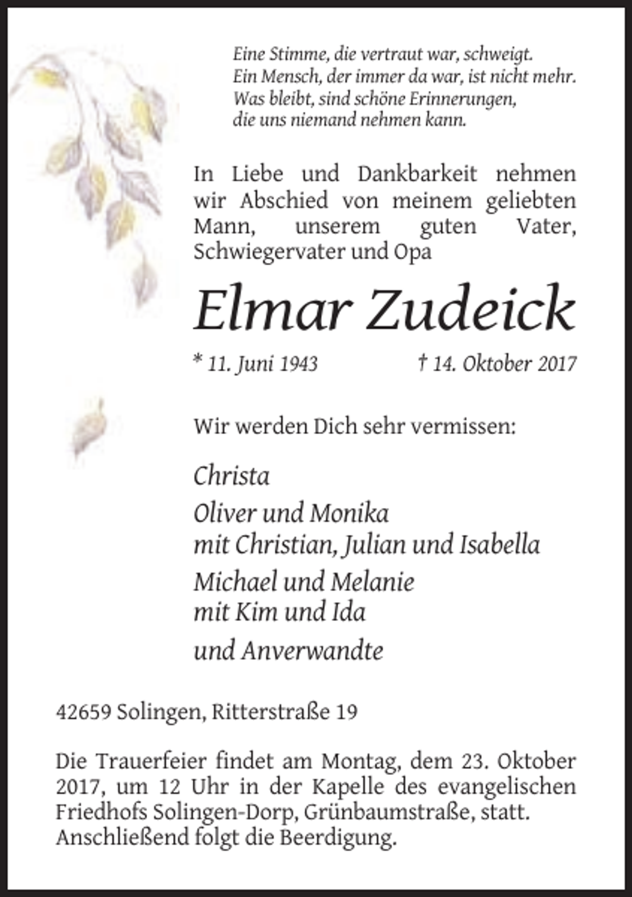 <p>Eine Stimme, die vertraut war, schweigt.<br />Ein Mensch, der immer da war, ist nicht mehr.<br />Was bleibt, sind schöne Erinnerungen,<br />die uns niemand nehmen kann.</p><p>In Liebe und Dankbarkeit nehmen<br />wir Abschied von meinem geliebten<br />Mann,<br />unserem<br />guten<br />Vater,<br />Schwiegervater und Opa</p><p>Elmar Zudeick<br />* 11. Juni 1943</p><p>† 14. Oktober 2017</p><p>Wir werden Dich sehr vermissen:</p><p>Christa<br />Oliver und Monika<br />mit Christian, Julian und Isabella<br />Michael und Melanie<br />mit Kim und Ida<br />und Anverwandte<br />42659 Solingen, Ritterstraße 19<br />Die Trauerfeier findet am Montag, dem 23. Oktober<br />2017, um 12 Uhr in der Kapelle des evangelischen<br />Friedhofs Solingen-Dorp, Grünbaumstraße, statt.<br />Anschließend folgt die Beerdigung.</p>