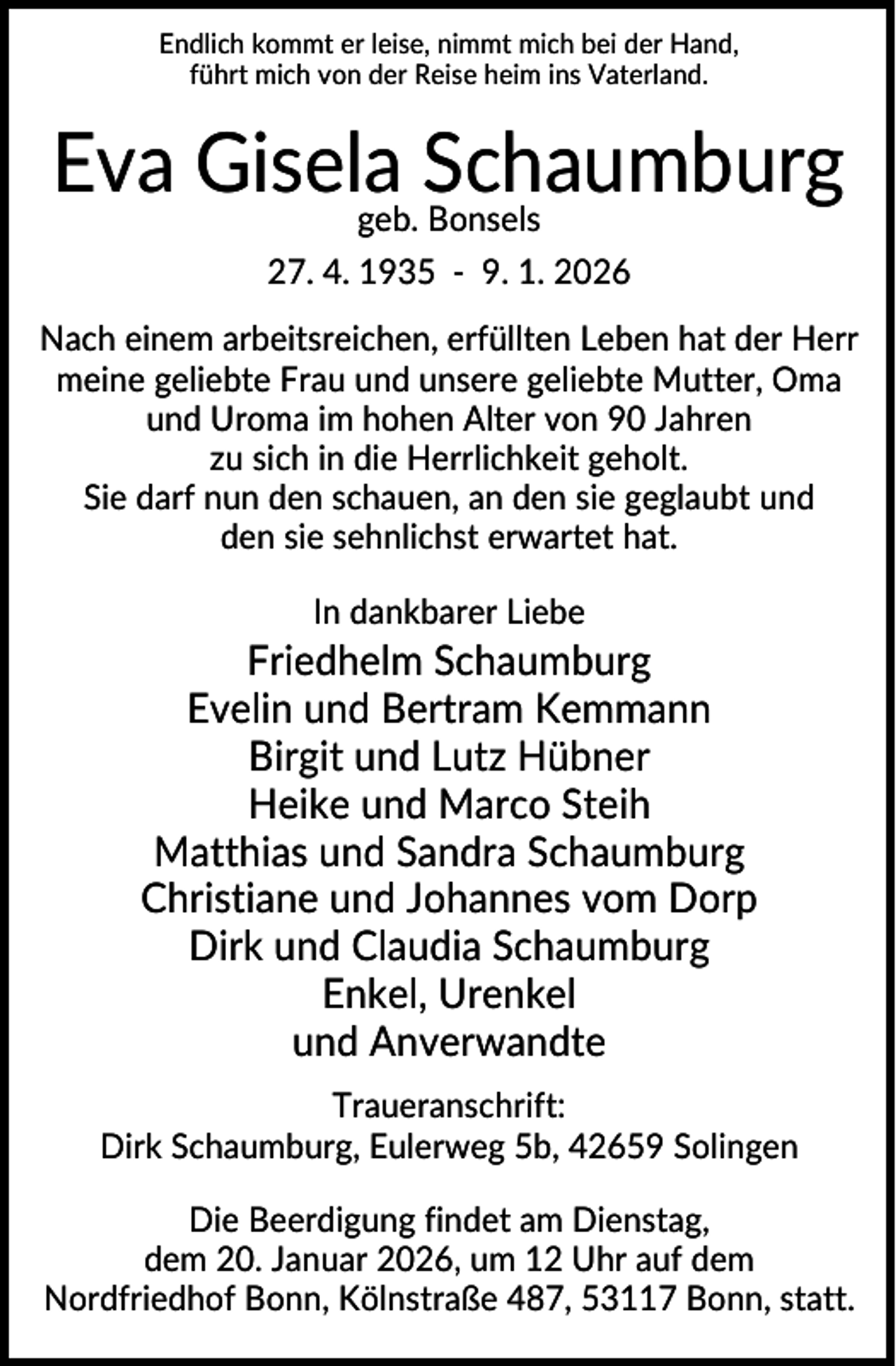 <p>Endlich kommt er leise, nimmt mich bei der Hand,<br />führt mich von der Reise heim ins Vaterland.</p><p>Eva Gisela<br />Schaumburg<br />geb. Bonsels<br />27. 4. 1935 - 9. 1. 2026<br />Nach einem arbeitsreichen, erfüllten Leben hat der Herr<br />meine geliebte Frau und unsere geliebte Mutter, Oma<br />und Uroma im hohen Alter von 90 Jahren<br />zu sich in die Herrlichkeit geholt.<br />Sie darf nun den schauen, an den sie geglaubt und<br />den sie sehnlichst erwartet hat.<br />In dankbarer Liebe</p><p>Friedhelm Schaumburg<br />Evelin und Bertram Kemmann<br />Birgit und Lutz Hübner<br />Heike und Marco Steih<br />Matthias und Sandra Schaumburg<br />Christiane und Johannes vom Dorp<br />Dirk und Claudia Schaumburg<br />Enkel, Urenkel<br />und Anverwandte<br />Traueranschrift:<br />Dirk Schaumburg, Eulerweg 5b, 42659 Solingen<br />Die Beerdigung findet am Dienstag,<br />dem 20. Januar 2026, um 12 Uhr auf dem<br />Nordfriedhof Bonn, Kölnstraße 487, 53117 Bonn, statt.</p>