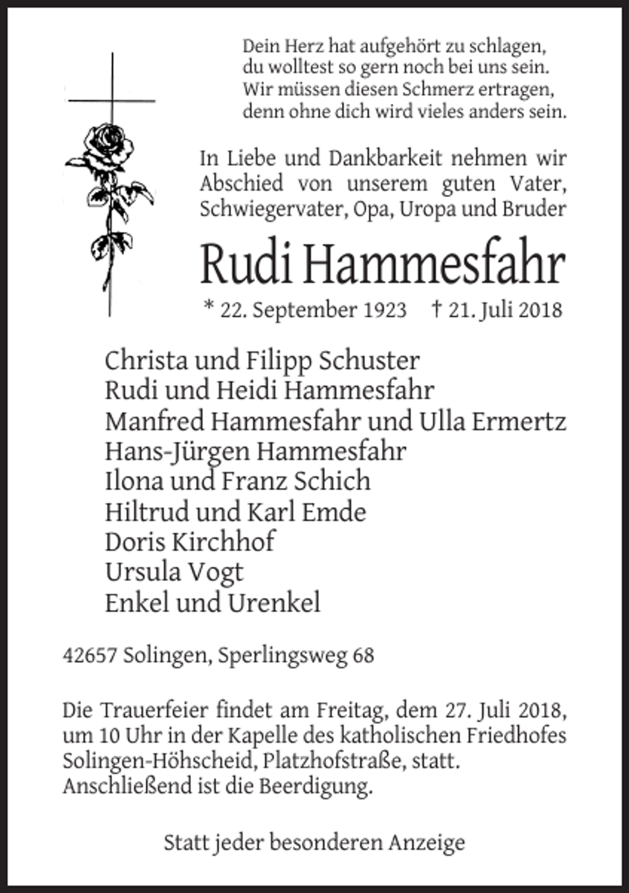 <p>Dein Herz hat aufgehört zu schlagen,<br />du wolltest so gern noch bei uns sein.<br />Wir müssen diesen Schmerz ertragen,<br />denn ohne dich wird vieles anders sein.</p><p>In Liebe und Dankbarkeit nehmen wir<br />Abschied von unserem guten Vater,<br />Schwiegervater, Opa, Uropa und Bruder</p><p>Rudi Hammesfahr<br />* 22. September 1923 † 21. Juli 2018</p><p>Christa und Filipp Schuster<br />Rudi und Heidi Hammesfahr<br />Manfred Hammesfahr und Ulla Ermertz<br />Hans-Jürgen Hammesfahr<br />Ilona und Franz Schich<br />Hiltrud und Karl Emde<br />Doris Kirchhof<br />Ursula Vogt<br />Enkel und Urenkel<br />42657 Solingen, Sperlingsweg 68<br />Die Trauerfeier findet am Freitag, dem 27. Juli 2018,<br />um 10 Uhr in der Kapelle des katholischen Friedhofes<br />Solingen-Höhscheid, Platzhofstraße, statt.<br />Anschließend ist die Beerdigung.<br />Statt jeder besonderen Anzeige</p>
