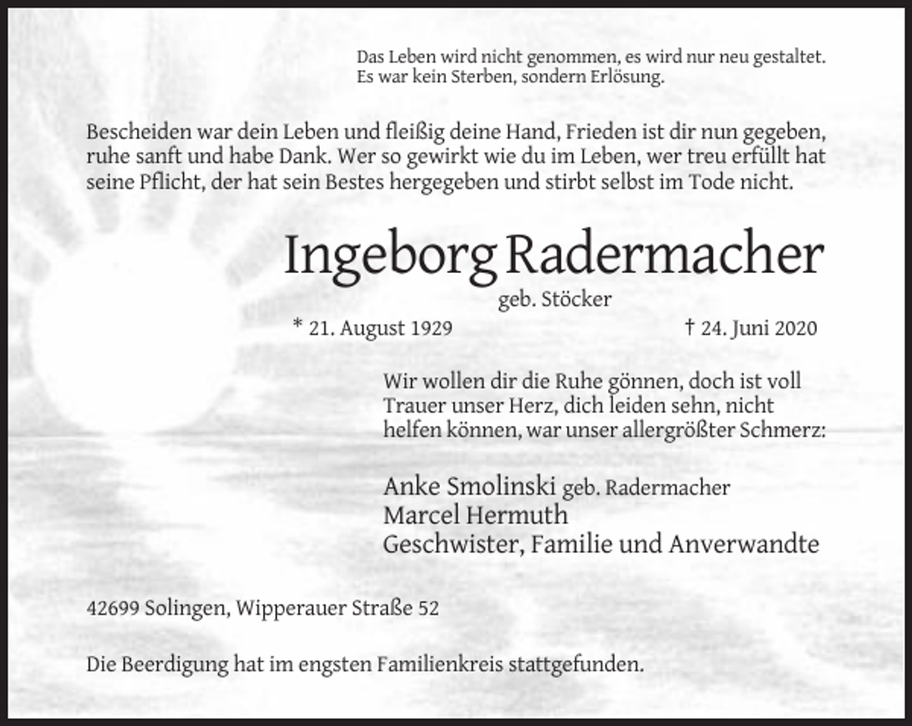<p>Das Leben wird nicht genommen, es wird nur neu gestaltet.<br />Es war kein Sterben, sondern Erlösung.</p><p>Bescheiden war dein Leben und fleißig deine Hand, Frieden ist dir nun gegeben,<br />ruhe sanft und habe Dank. Wer so gewirkt wie du im Leben, wer treu erfüllt hat<br />seine Pflicht, der hat sein Bestes hergegeben und stirbt selbst im Tode nicht.</p><p>Ingeborg Radermacher<br />geb. Stöcker<br />* 21. August 1929</p><p>† 24. Juni 2020</p><p>Wir wollen dir die Ruhe gönnen, doch ist voll<br />Trauer unser Herz, dich leiden sehn, nicht<br />helfen können, war unser allergrößter Schmerz:</p><p>Anke Smolinski geb. Radermacher<br />Marcel Hermuth<br />Geschwister, Familie und Anverwandte<br />42699 Solingen, Wipperauer Straße 52<br />Die Beerdigung hat im engsten Familienkreis stattgefunden.</p>