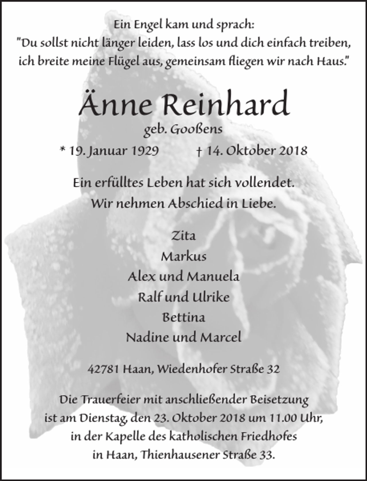 <p>Ein Engel kam und sprach:<br />"Du sollst nicht länger leiden, lass los und dich einfach treiben,<br />ich breite meine Flügel aus, gemeinsam �iegen wir nach Haus."</p><p>Ännegeb.Reinhard<br />Gooßens</p><p>* 19. Januar 1929</p><p>† 14. Oktober 2018</p><p>Ein erfülltes Leben hat sich vollendet.<br />Wir nehmen Abschied in Liebe.<br />Zita<br />Markus<br />Alex und Manuela<br />Ralf und Ulrike<br />Bettina<br />Nadine und Marcel<br />42781 Haan, Wiedenhofer Straße 32<br />Die Trauerfeier mit anschließender Beisetzung<br />ist am Dienstag, den 23. Oktober 2018 um 11.00 Uhr,<br />in der Kapelle des katholischen Friedhofes<br />in Haan, Thienhausener Straße 33.</p>
