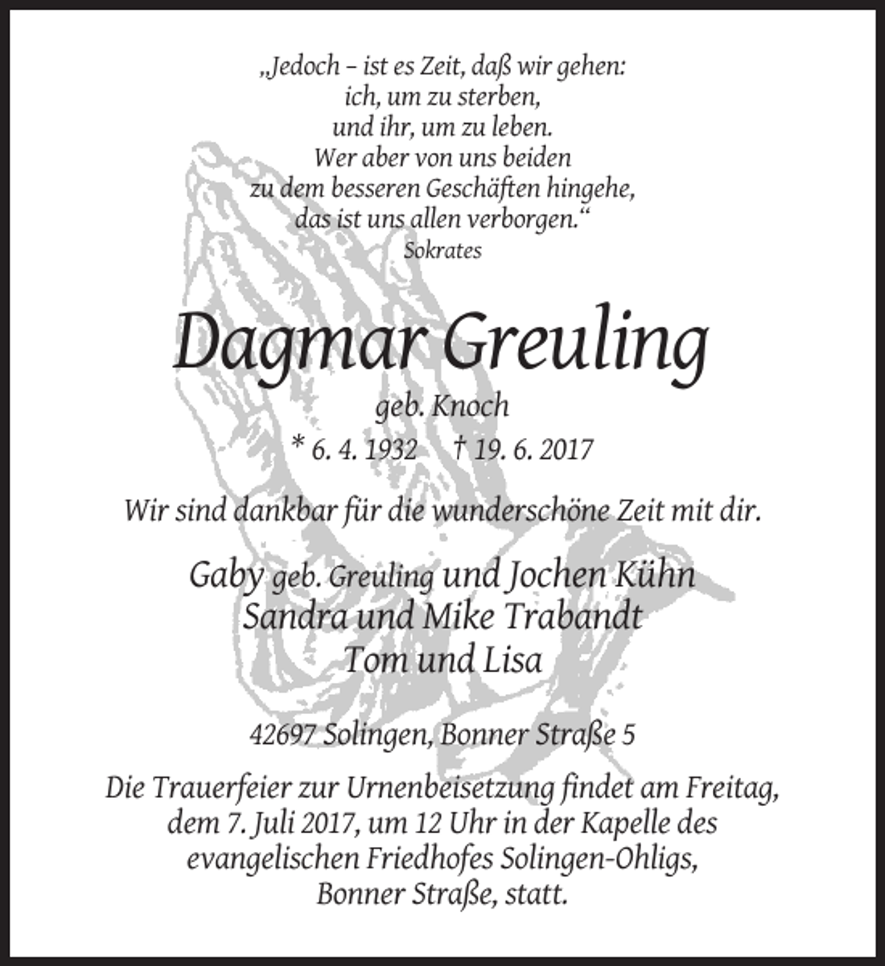 <p>„Jedoch – ist es Zeit, daß wir gehen:<br />ich, um zu sterben,<br />und ihr, um zu leben.<br />Wer aber von uns beiden<br />zu dem besseren Geschäften hingehe,<br />das ist uns allen verborgen.“<br />Sokrates</p><p>Dagmar Greuling<br />geb. Knoch<br />* 6. 4. 1932 † 19. 6. 2017<br />Wir sind dankbar für die wunderschöne Zeit mit dir.</p><p>Gaby geb. Greuling und Jochen Kühn<br />Sandra und Mike Trabandt<br />Tom und Lisa<br />42697 Solingen, Bonner Straße 5<br />Die Trauerfeier zur Urnenbeisetzung findet am Freitag,<br />dem 7. Juli 2017, um 12 Uhr in der Kapelle des<br />evangelischen Friedhofes Solingen-Ohligs,<br />Bonner Straße, statt.</p>