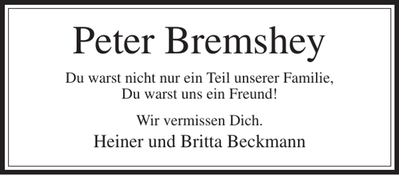 <p>Peter Bremshey<br />Du warst nicht nur ein Teil unserer Familie,<br />Du warst uns ein Freund!<br />Wir vermissen Dich.</p><p>Heiner und Britta Beckmann</p>