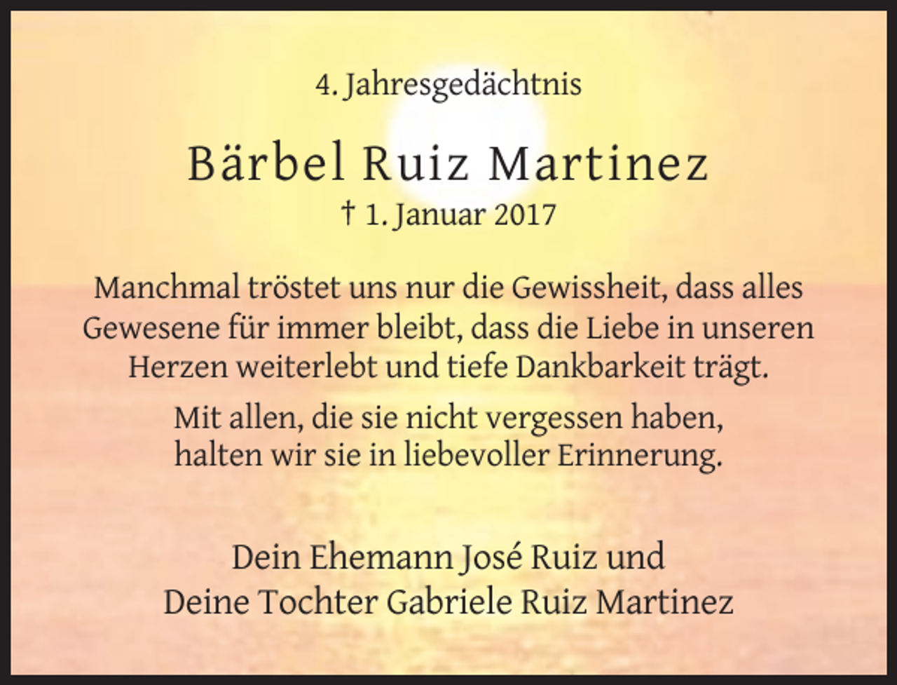 <p>4. Jahresgedächtnis</p><p>Bärbel Ruiz Martinez<br />† 1. Januar 2017<br />Manchmal tröstet uns nur die Gewissheit, dass alles<br />Gewesene für immer bleibt, dass die Liebe in unseren<br />Herzen weiterlebt und tiefe Dankbarkeit trägt.<br />Mit allen, die sie nicht vergessen haben,<br />halten wir sie in liebevoller Erinnerung.</p><p>Dein Ehemann José Ruiz und<br />Deine Tochter Gabriele Ruiz Martinez</p>