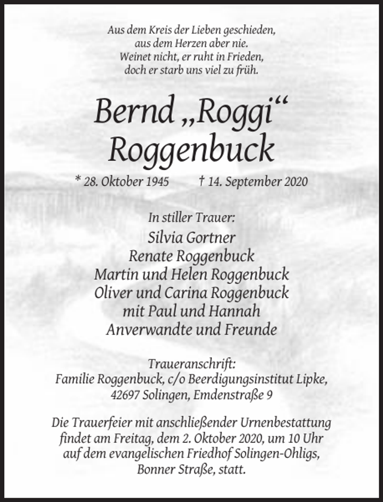 <p>Aus dem Kreis der Lieben geschieden,<br />aus dem Herzen aber nie.<br />Weinet nicht, er ruht in Frieden,<br />doch er starb uns viel zu früh.</p><p>Bernd „Roggi“<br />Roggenbuck<br />* 28. Oktober 1945</p><p>† 14. September 2020</p><p>In stiller Trauer:</p><p>Silvia Gortner<br />Renate Roggenbuck<br />Martin und Helen Roggenbuck<br />Oliver und Carina Roggenbuck<br />mit Paul und Hannah<br />Anverwandte und Freunde<br />Traueranschrift:<br />Familie Roggenbuck, c/o Beerdigungsinstitut Lipke,<br />42697 Solingen, Emdenstraße 9<br />Die Trauerfeier mit anschließender Urnenbestattung<br />findet am Freitag, dem 2. Oktober 2020, um 10 Uhr<br />auf dem evangelischen Friedhof Solingen-Ohligs,<br />Bonner Straße, statt.</p>