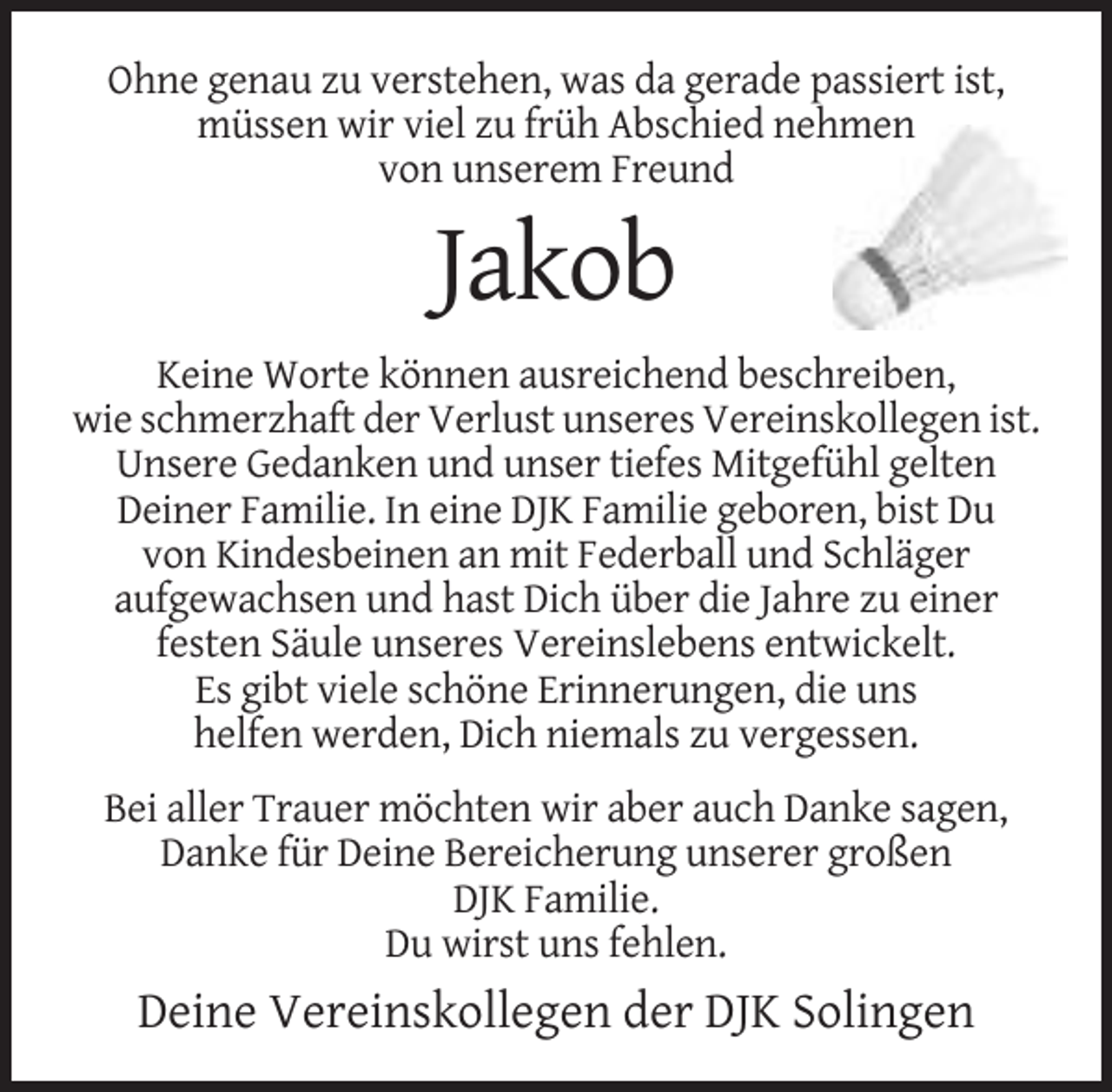 <p>Ohne genau zu verstehen, was da gerade passiert ist,<br />müssen wir viel zu früh Abschied nehmen<br />von unserem Freund</p><p>Jakob<br />Keine Worte können ausreichend beschreiben,<br />wie schmerzhaft der Verlust unseres Vereinskollegen ist.<br />Unsere Gedanken und unser tiefes Mitgefühl gelten<br />Deiner Familie. In eine DJK Familie geboren, bist Du<br />von Kindesbeinen an mit Federball und Schläger<br />aufgewachsen und hast Dich über die Jahre zu einer<br />festen Säule unseres Vereinslebens entwickelt.<br />Es gibt viele schöne Erinnerungen, die uns<br />helfen werden, Dich niemals zu vergessen.<br />Bei aller Trauer möchten wir aber auch Danke sagen,<br />Danke für Deine Bereicherung unserer großen<br />DJK Familie.<br />Du wirst uns fehlen.</p><p>Deine Vereinskollegen der DJK Solingen</p>