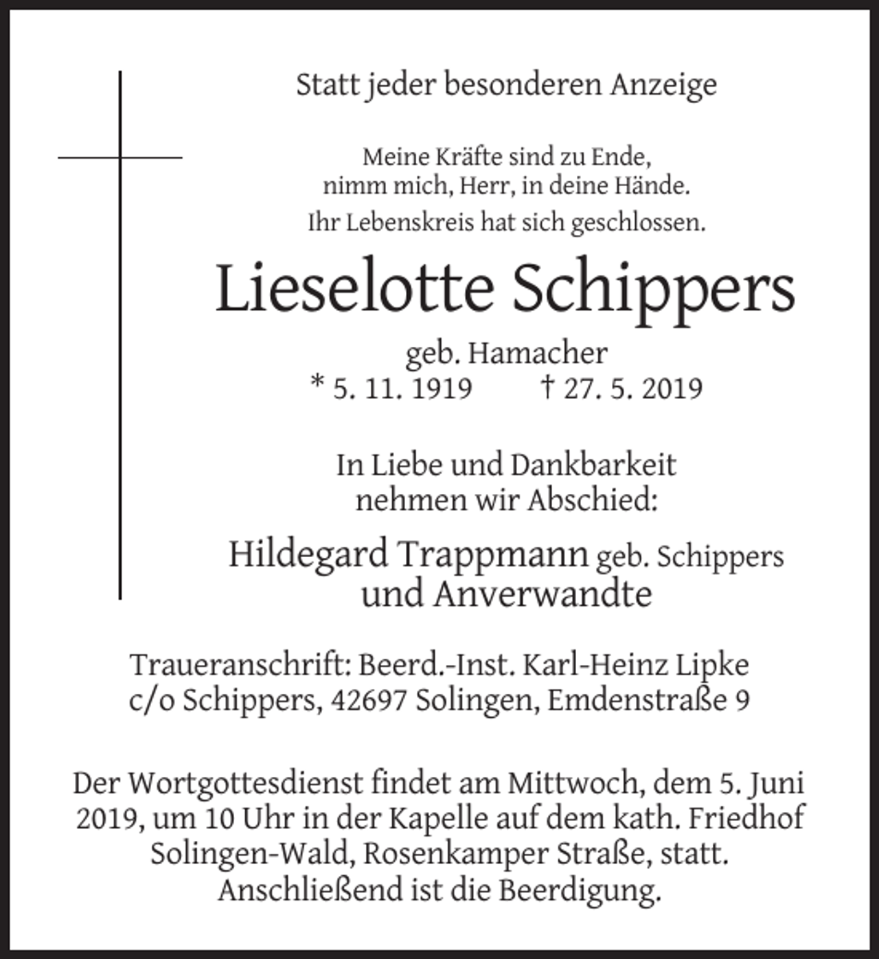<p>Statt jeder besonderen Anzeige<br />Meine Kräfte sind zu Ende,<br />nimm mich, Herr, in deine Hände.<br />Ihr Lebenskreis hat sich geschlossen.</p><p>Lieselotte Schippers<br />geb. Hamacher<br />* 5. 11. 1919<br />† 27. 5. 2019<br />In Liebe und Dankbarkeit<br />nehmen wir Abschied:</p><p>Hildegard Trappmann geb. Schippers<br />und Anverwandte<br />Traueranschrift: Beerd.-Inst. Karl-Heinz Lipke<br />c/o Schippers, 42697 Solingen, Emdenstraße 9<br />Der Wortgottesdienst findet am Mittwoch, dem 5. Juni<br />2019, um 10 Uhr in der Kapelle auf dem kath. Friedhof<br />Solingen-Wald, Rosenkamper Straße, statt.<br />Anschließend ist die Beerdigung.</p>