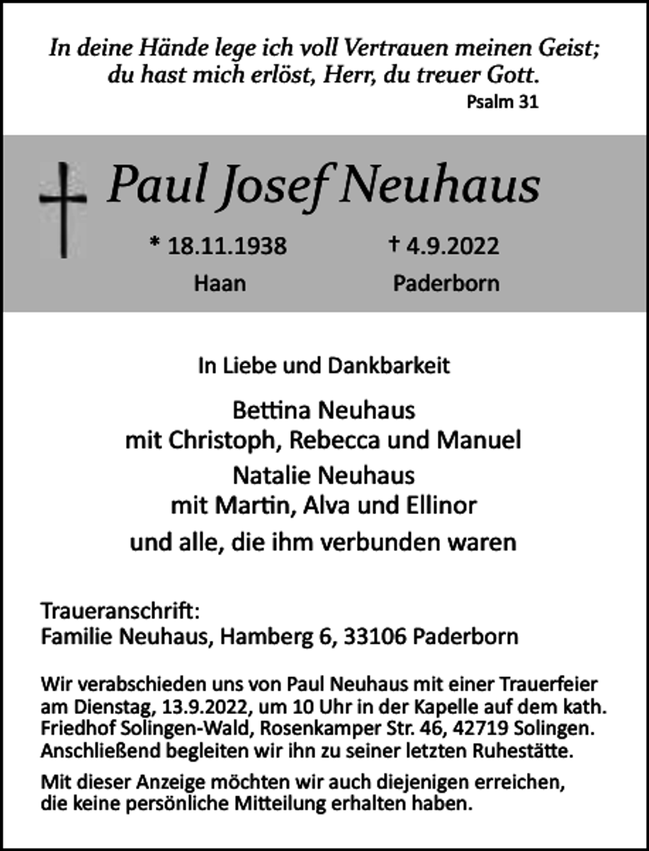 <p>In deine Hände lege ich voll Vertrauen meinen Geist;<br />du hast mich erlöst, Herr, du treuer Gott.<br />Psalm 31</p><p>Paul Josef Neuhaus<br />* 18.11.1938<br />Haan</p><p>† 4.9.2022<br />Paderborn</p><p>In Liebe und Dankbarkeit</p><p>Be�na Neuhaus<br />mit Christoph, Rebecca und Manuel<br />Natalie Neuhaus<br />mit Mar n, Alva und Ellinor<br />und alle, die ihm verbunden waren<br />Traueranschri :<br />Familie Neuhaus, Hamberg 6, 33106 Paderborn<br />Wir verabschieden uns von Paul Neuhaus mit einer Trauerfeier<br />am Dienstag, 13.9.2022, um 10 Uhr in der Kapelle auf dem kath.<br />Friedhof Solingen­Wald, Rosenkamper Str. 46, 42719 Solingen.<br />Anschließend begleiten wir ihn zu seiner letzten Ruhestä e.<br />Mit dieser Anzeige möchten wir auch diejenigen erreichen,<br />die keine persönliche Mi eilung erhalten haben.</p>