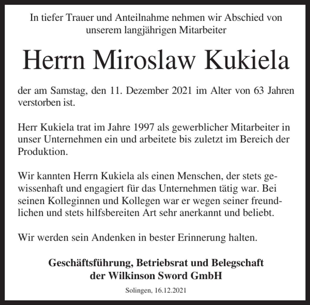 <p>In tiefer Trauer und Anteilnahme nehmen wir Abschied von<br />unserem langjährigen Mitarbeiter</p><p>Herrn Miroslaw Kukiela<br />der am Samstag, den 11. Dezember 2021 im Alter von 63 Jahren<br />verstorben ist.<br />Herr Kukiela trat im Jahre 1997 als gewerblicher Mitarbeiter in<br />unser Unternehmen ein und arbeitete bis zuletzt im Bereich der<br />Produktion.<br />Wir kannten Herrn Kukiela als einen Menschen, der stets gewissenhaft und engagiert für das Unternehmen tätig war. Bei<br />seinen Kolleginnen und Kollegen war er wegen seiner freundlichen und stets hilfsbereiten Art sehr anerkannt und beliebt.<br />Wir werden sein Andenken in bester Erinnerung halten.<br />Geschäftsführung, Betriebsrat und Belegschaft<br />der Wilkinson Sword GmbH<br />Solingen, 16.12.2021</p>