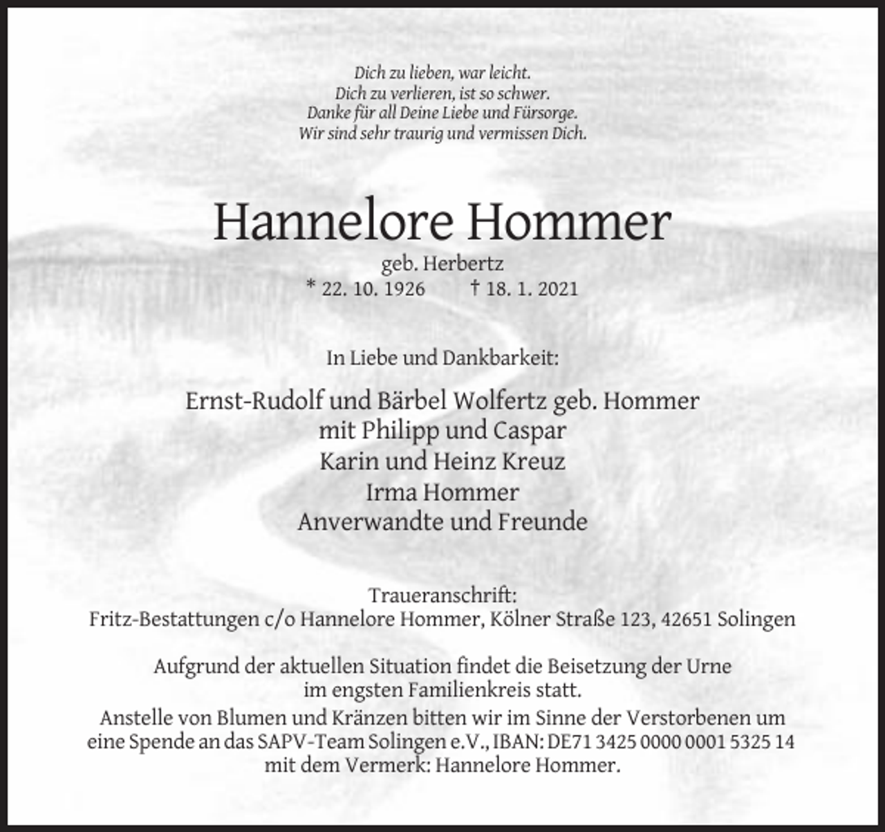 <p>Dich zu lieben, war leicht.<br />Dich zu verlieren, ist so schwer.<br />Danke für all Deine Liebe und Fürsorge.<br />Wir sind sehr traurig und vermissen Dich.</p><p>Hannelore Hommer<br />geb. Herbertz<br />* 22. 10. 1926<br />† 18. 1. 2021</p><p>In Liebe und Dankbarkeit:</p><p>Ernst-Rudolf und Bärbel Wolfertz geb. Hommer<br />mit Philipp und Caspar<br />Karin und Heinz Kreuz<br />Irma Hommer<br />Anverwandte und Freunde<br />Traueranschrift:<br />Fritz-Bestattungen c/o Hannelore Hommer, Kölner Straße 123, 42651 Solingen<br />Aufgrund der aktuellen Situation findet die Beisetzung der Urne<br />im engsten Familienkreis statt.<br />Anstelle von Blumen und Kränzen bitten wir im Sinne der Verstorbenen um<br />eine Spende an das SAPV-Team Solingen e.V., IBAN: DE71 3425 01 5325 14<br />mit dem Vermerk: Hannelore Hommer.</p>