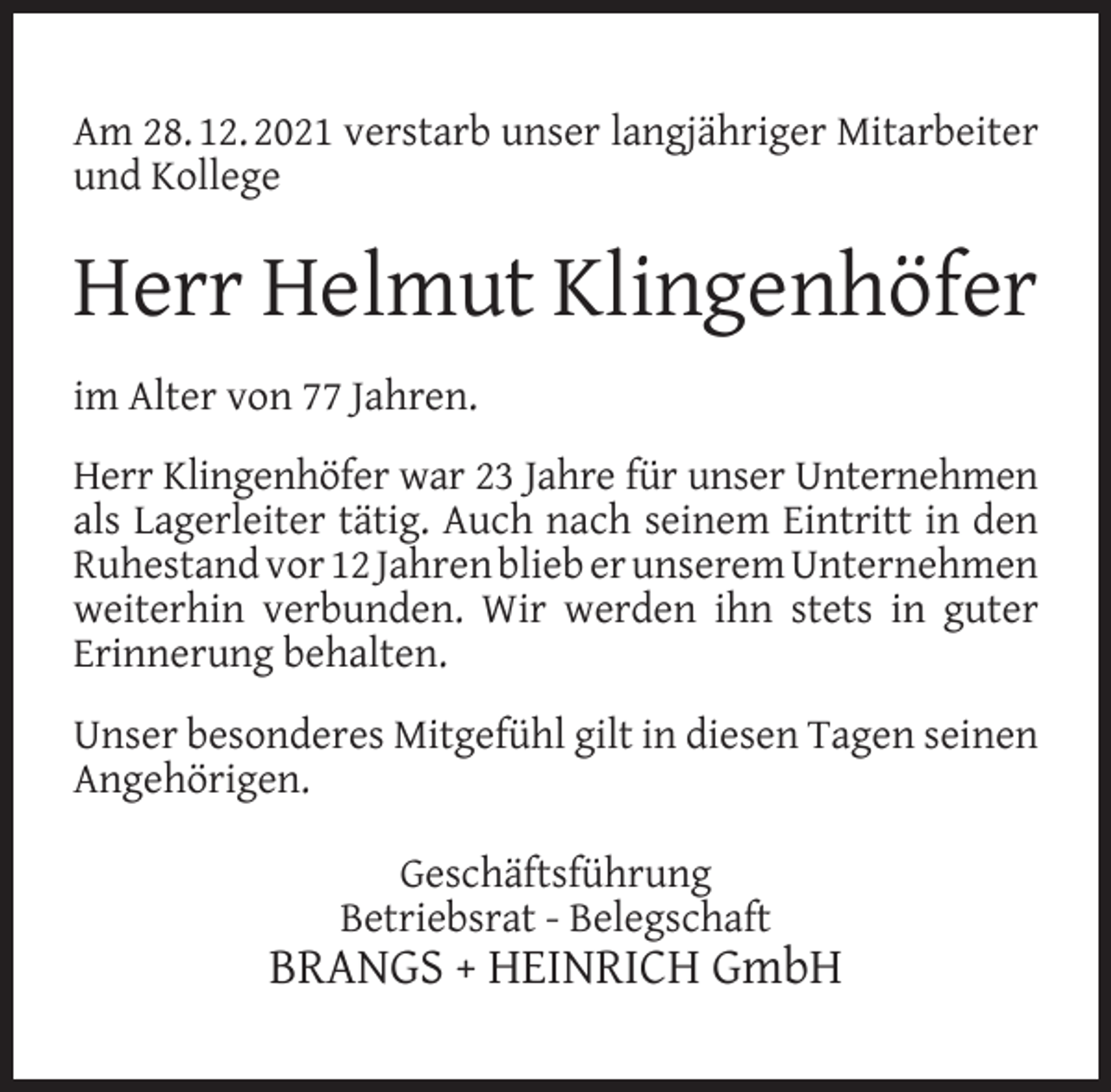 <p>Am 28. 12. 2021 verstarb unser langjähriger Mitarbeiter<br />und Kollege</p><p>Herr Helmut Klingenhöfer<br />im Alter von 77 Jahren.<br />Herr Klingenhöfer war 23 Jahre für unser Unternehmen<br />als Lagerleiter tätig. Auch nach seinem Eintritt in den<br />Ruhestand vor 12 Jahren blieb er unserem Unternehmen<br />weiterhin verbunden. Wir werden ihn stets in guter<br />Erinnerung behalten.<br />Unser besonderes Mitgefühl gilt in diesen Tagen seinen<br />Angehörigen.<br />Geschäftsführung<br />Betriebsrat - Belegschaft</p><p>BRANGS + HEINRICH GmbH</p>