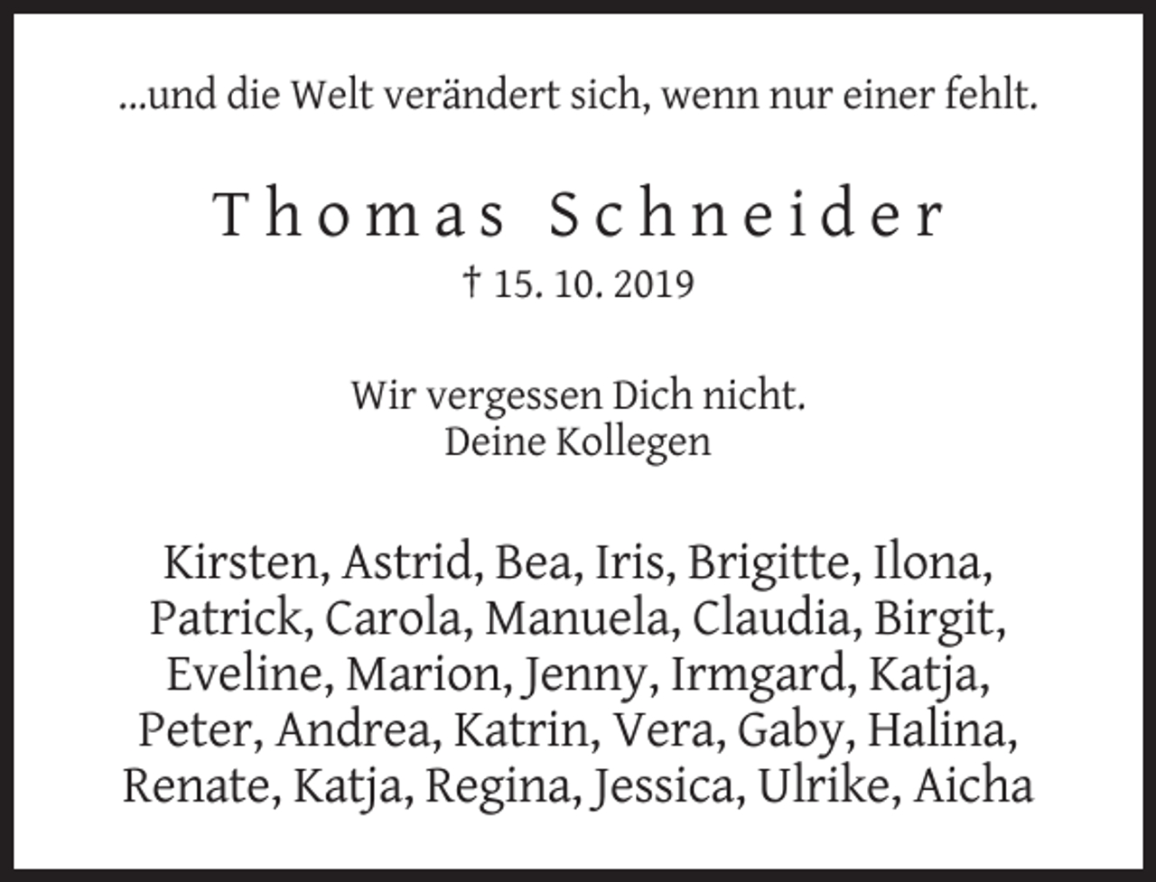 <p>...und die Welt verändert sich, wenn nur einer fehlt.</p><p>Thomas Schneider<br />† 15. 10. 2019<br />Wir vergessen Dich nicht.<br />Deine Kollegen</p><p>Kirsten, Astrid, Bea, Iris, Brigitte, Ilona,<br />Patrick, Carola, Manuela, Claudia, Birgit,<br />Eveline, Marion, Jenny, Irmgard, Katja,<br />Peter, Andrea, Katrin, Vera, Gaby, Halina,<br />Renate, Katja, Regina, Jessica, Ulrike, Aicha</p>