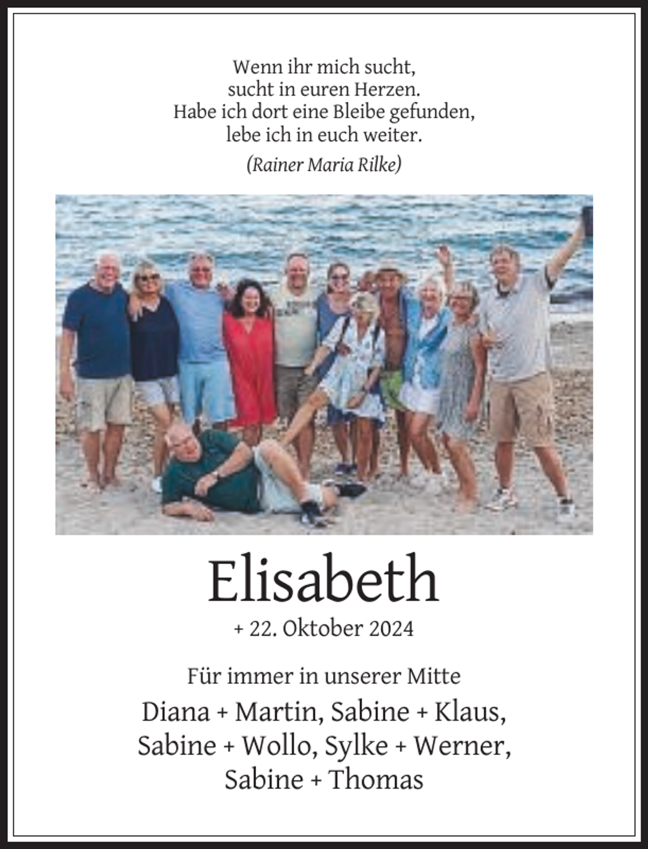 <p>Wenn ihr mich sucht,<br />sucht in euren Herzen.<br />Habe ich dort eine Bleibe gefunden,<br />lebe ich in euch weiter.<br />(Rainer Maria Rilke)</p><p>Elisabeth<br />+ 22. Oktober 2024<br />Für immer in unserer Mitte</p><p>Diana + Martin, Sabine + Klaus,<br />Sabine + Wollo, Sylke + Werner,<br />Sabine + Thomas</p>