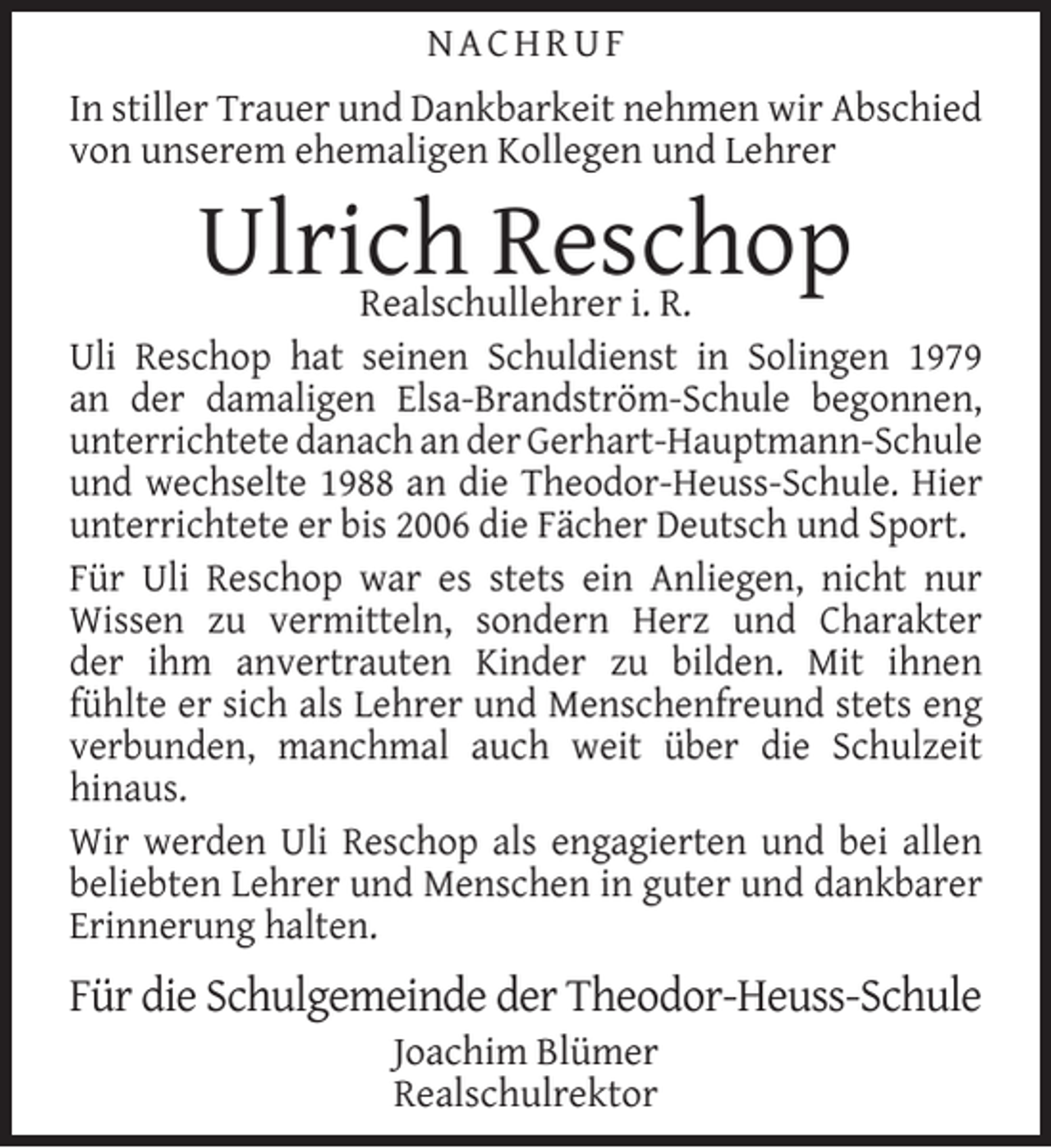 <p>NACHRUF<br />In stiller Trauer und Dankbarkeit nehmen wir Abschied<br />von unserem ehemaligen Kollegen und Lehrer</p><p>Ulrich Reschop</p><p>Realschullehrer i. R.<br />Uli Reschop hat seinen Schuldienst in Solingen 1979<br />an der damaligen Elsa-Brandström-Schule begonnen,<br />unterrichtete danach an der Gerhart-Hauptmann-Schule<br />und wechselte 1988 an die Theodor-Heuss-Schule. Hier<br />unterrichtete er bis 2006 die Fächer Deutsch und Sport.<br />Für Uli Reschop war es stets ein Anliegen, nicht nur<br />Wissen zu vermitteln, sondern Herz und Charakter<br />der ihm anvertrauten Kinder zu bilden. Mit ihnen<br />fühlte er sich als Lehrer und Menschenfreund stets eng<br />verbunden, manchmal auch weit über die Schulzeit<br />hinaus.<br />Wir werden Uli Reschop als engagierten und bei allen<br />beliebten Lehrer und Menschen in guter und dankbarer<br />Erinnerung halten.</p><p>Für die Schulgemeinde der Theodor-Heuss-Schule<br />Joachim Blümer<br />Realschulrektor</p>