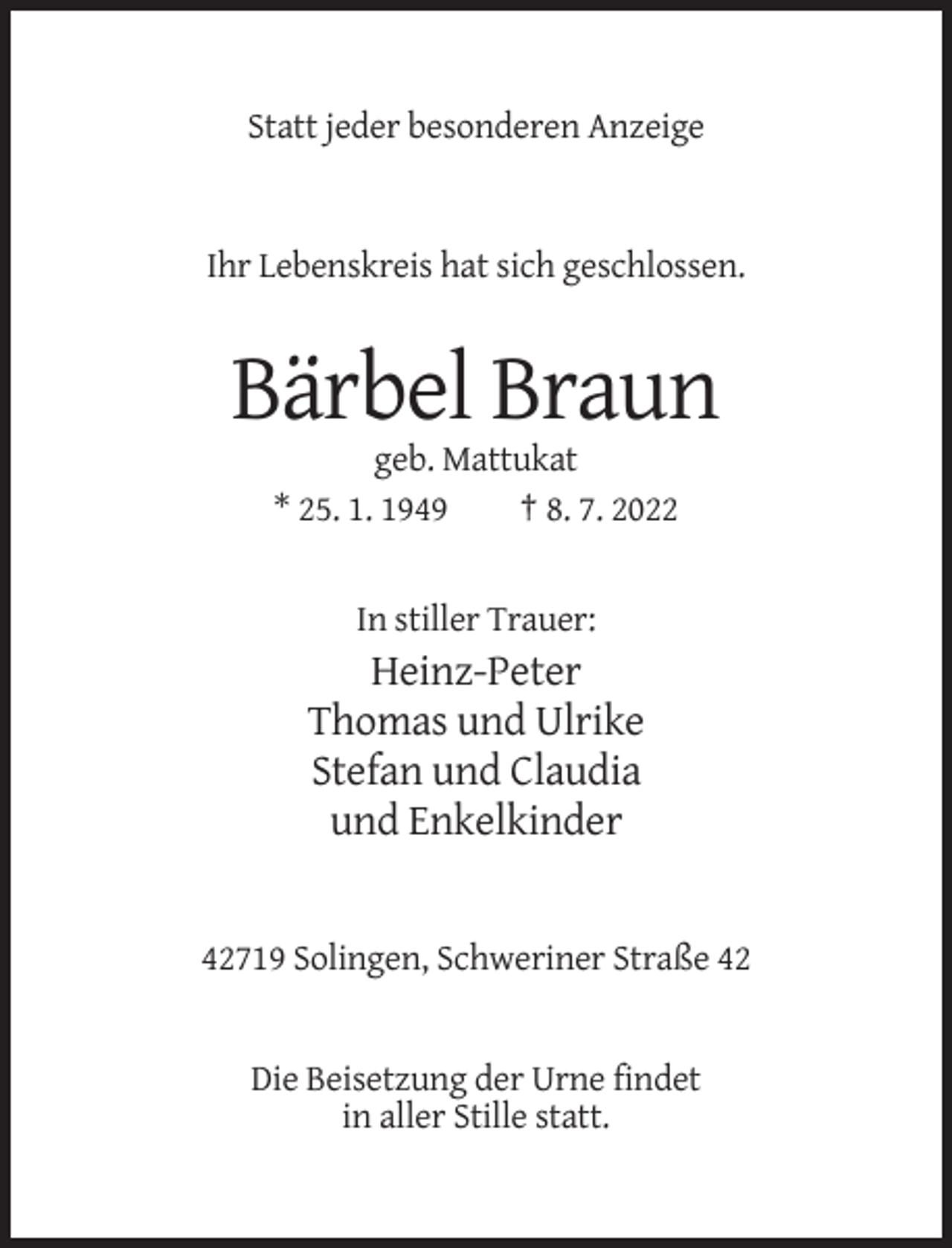 <p>Statt jeder besonderen Anzeige</p><p>Ihr Lebenskreis hat sich geschlossen.</p><p>Bärbel Braun<br />geb. Mattukat<br />* 25. 1. 1949<br />† 8. 7. 2022</p><p>In stiller Trauer:</p><p>Heinz-Peter<br />Thomas und Ulrike<br />Stefan und Claudia<br />und Enkelkinder</p><p>42719 Solingen, Schweriner Straße 42</p><p>Die Beisetzung der Urne findet<br />in aller Stille statt.</p>