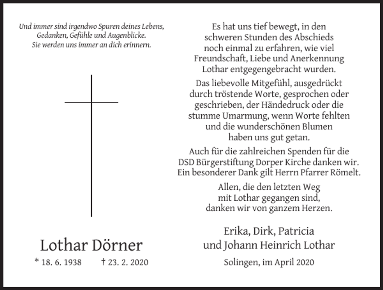 <p>Und immer sind irgendwo Spuren deines Lebens,<br />Gedanken, Gefühle und Augenblicke.<br />Sie werden uns immer an dich erinnern.</p><p>Lothar Dörner<br />* 18. 6. 1938</p><p>† 23. 2. 2020</p><p>Es hat uns tief bewegt, in den<br />schweren Stunden des Abschieds<br />noch einmal zu erfahren, wie viel<br />Freundschaft, Liebe und Anerkennung<br />Lothar entgegengebracht wurden.<br />Das liebevolle Mitgefühl, ausgedrückt<br />durch tröstende Worte, gesprochen oder<br />geschrieben, der Händedruck oder die<br />stumme Umarmung, wenn Worte fehlten<br />und die wunderschönen Blumen<br />haben uns gut getan.<br />Auch für die zahlreichen Spenden für die<br />DSD Bürgerstiftung Dorper Kirche danken wir.<br />Ein besonderer Dank gilt Herrn Pfarrer Römelt.<br />Allen, die den letzten Weg<br />mit Lothar gegangen sind,<br />danken wir von ganzem Herzen.</p><p>Erika, Dirk, Patricia<br />und Johann Heinrich Lothar<br />Solingen, im April 2020</p>