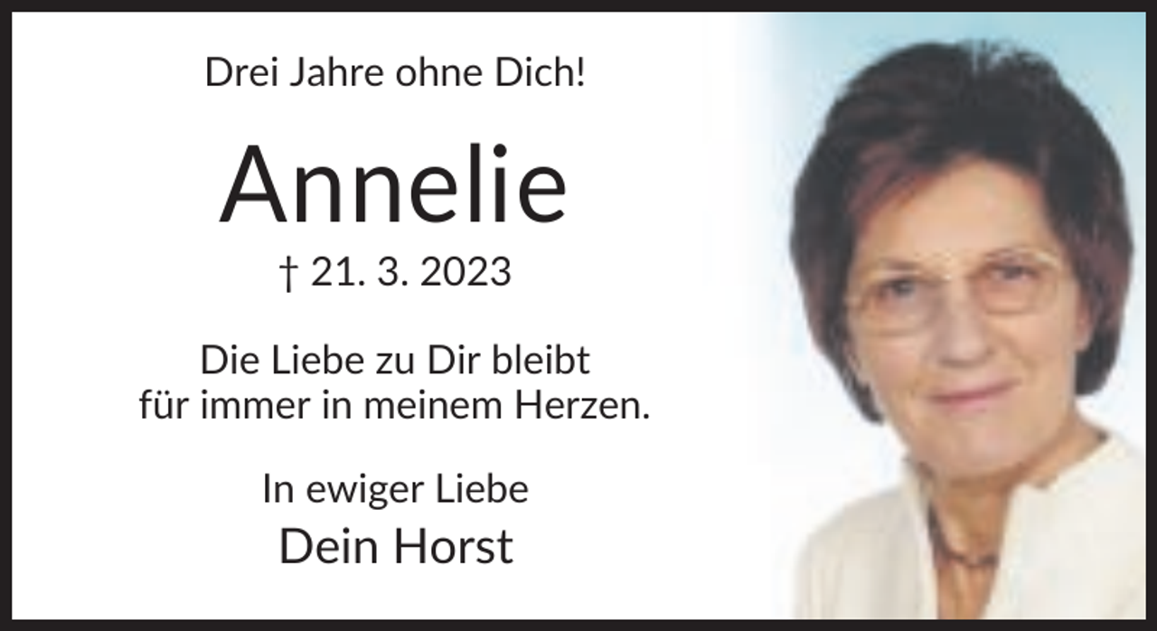 <p>Drei Jahre ohne Dich!</p><p>Annelie<br />† 21. 3. 2023<br />Die Liebe zu Dir bleibt<br />für immer in meinem Herzen.<br />In ewiger Liebe</p><p>Dein Horst</p>