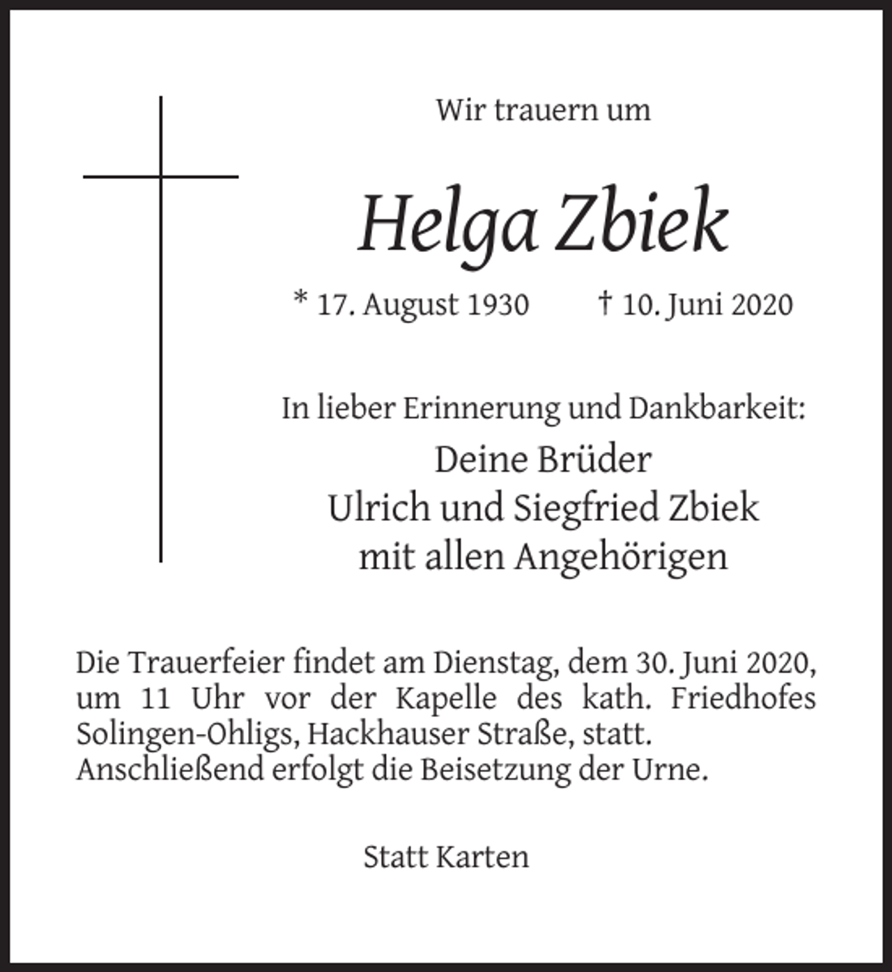 <p>Wir trauern um</p><p>Helga Zbiek<br />* 17. August 1930</p><p>† 10. Juni 2020</p><p>In lieber Erinnerung und Dankbarkeit:</p><p>Deine Brüder<br />Ulrich und Siegfried Zbiek<br />mit allen Angehörigen<br />Die Trauerfeier findet am Dienstag, dem 30. Juni 2020,<br />um 11 Uhr vor der Kapelle des kath. Friedhofes<br />Solingen-Ohligs, Hackhauser Straße, statt.<br />Anschließend erfolgt die Beisetzung der Urne.<br />Statt Karten</p>