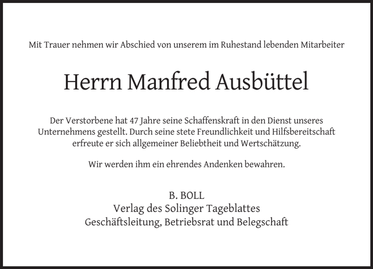 <p>Mit Trauer nehmen wir Abschied von unserem im Ruhestand lebenden Mitarbeiter</p><p>Herrn Manfred Ausbüttel<br />Der Verstorbene hat 47 Jahre seine Schaffenskraft in den Dienst unseres<br />Unternehmens gestellt. Durch seine stete Freundlichkeit und Hilfsbereitschaft<br />erfreute er sich allgemeiner Beliebtheit und Wertschätzung.<br />Wir werden ihm ein ehrendes Andenken bewahren.</p><p>B. BOLL<br />Verlag des Solinger Tageblattes<br />Geschäftsleitung, Betriebsrat und Belegschaft</p>