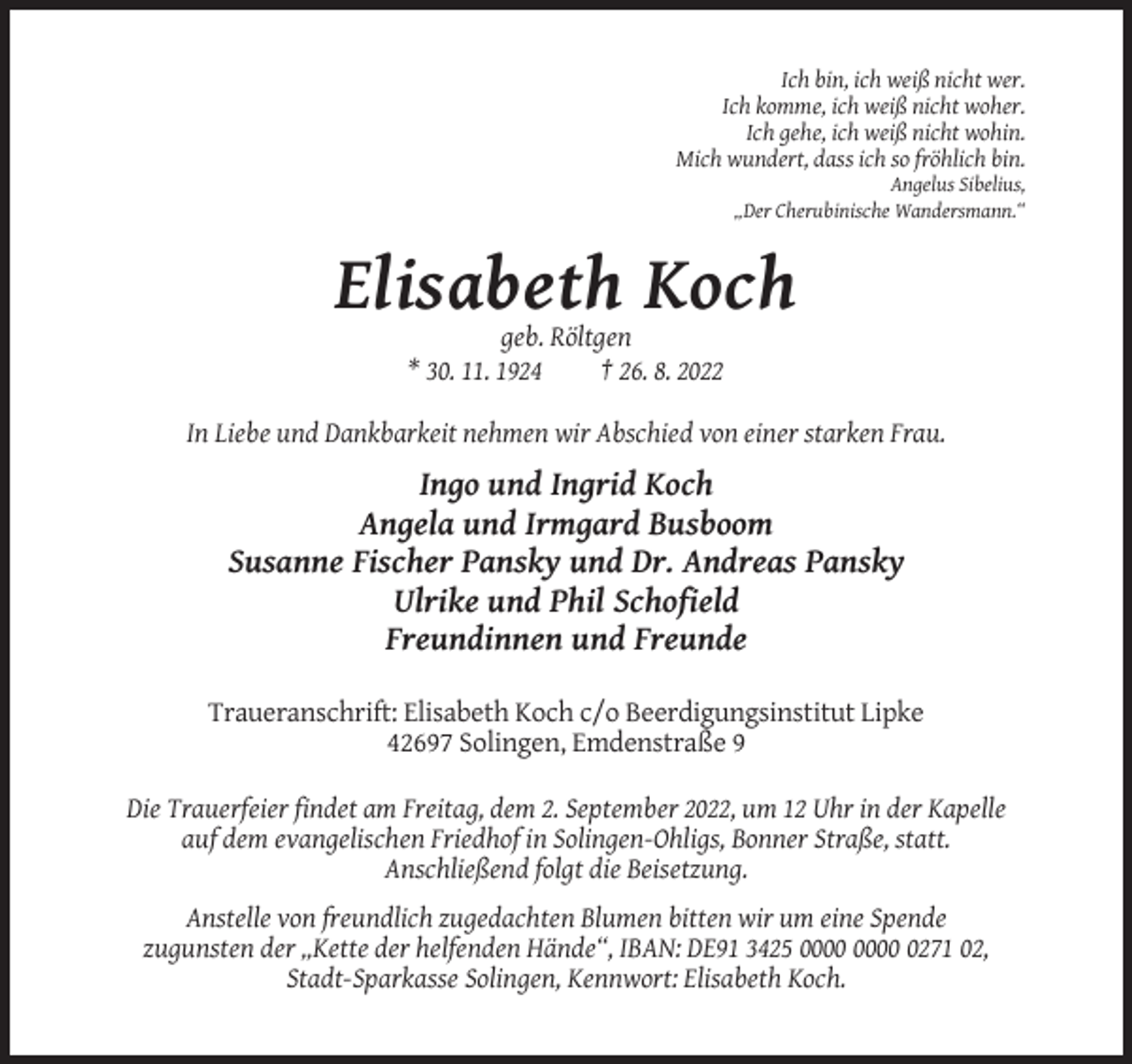 <p>Ich bin, ich weiß nicht wer.<br />Ich komme, ich weiß nicht woher.<br />Ich gehe, ich weiß nicht wohin.<br />Mich wundert, dass ich so fröhlich bin.<br />Angelus Sibelius,<br />„Der Cherubinische Wandersmann.“</p><p>Elisabeth Koch<br />geb. Röltgen<br />* 30. 11. 1924<br />† 26. 8. 2022<br />In Liebe und Dankbarkeit nehmen wir Abschied von einer starken Frau.</p><p>Ingo und Ingrid Koch<br />Angela und Irmgard Busboom<br />Susanne Fischer Pansky und Dr. Andreas Pansky<br />Ulrike und Phil Schofield<br />Freundinnen und Freunde<br />Traueranschrift: Elisabeth Koch c/o Beerdigungsinstitut Lipke<br />42697 Solingen, Emdenstraße 9<br />Die Trauerfeier findet am Freitag, dem 2. September 2022, um 12 Uhr in der Kapelle<br />auf dem evangelischen Friedhof in Solingen-Ohligs, Bonner Straße, statt.<br />Anschließend folgt die Beisetzung.<br />Anstelle von freundlich zugedachten Blumen bitten wir um eine Spende<br />zugunsten der „Kette der helfenden Hände“, IBAN: DE91 3425 0271 02,<br />Stadt-Sparkasse Solingen, Kennwort: Elisabeth Koch.</p>