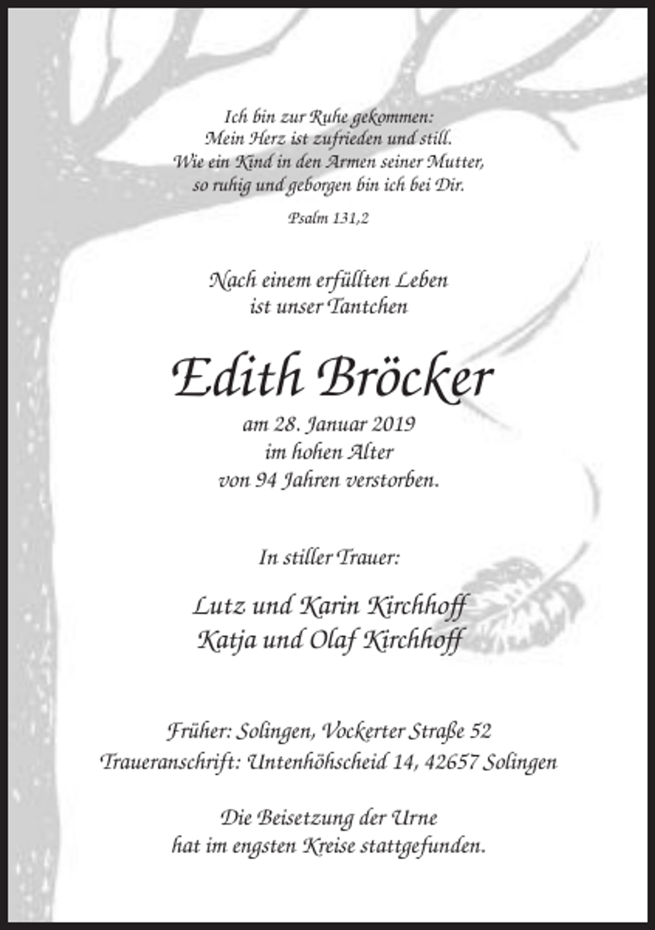<p>Ich bin zur Ruhe gekommen:<br />Mein Herz ist zufrieden und still.<br />Wie ein Kind in den Armen seiner Mutter,<br />so ruhig und geborgen bin ich bei Dir.<br />Psalm 131,2</p><p>Nach einem erfüllten Leben<br />ist unser Tantchen</p><p>Edith Bröcker<br />am 28. Januar 2019<br />im hohen Alter<br />von 94 Jahren verstorben.<br />In stiller Trauer:</p><p>Lutz und Karin Kirchhoff<br />Katja und Olaf Kirchhoff<br />Früher: Solingen, Vockerter Straße 52<br />Traueranschrift: Untenhöhscheid 14, 42657 Solingen<br />Die Beisetzung der Urne<br />hat im engsten Kreise stattgefunden.</p>