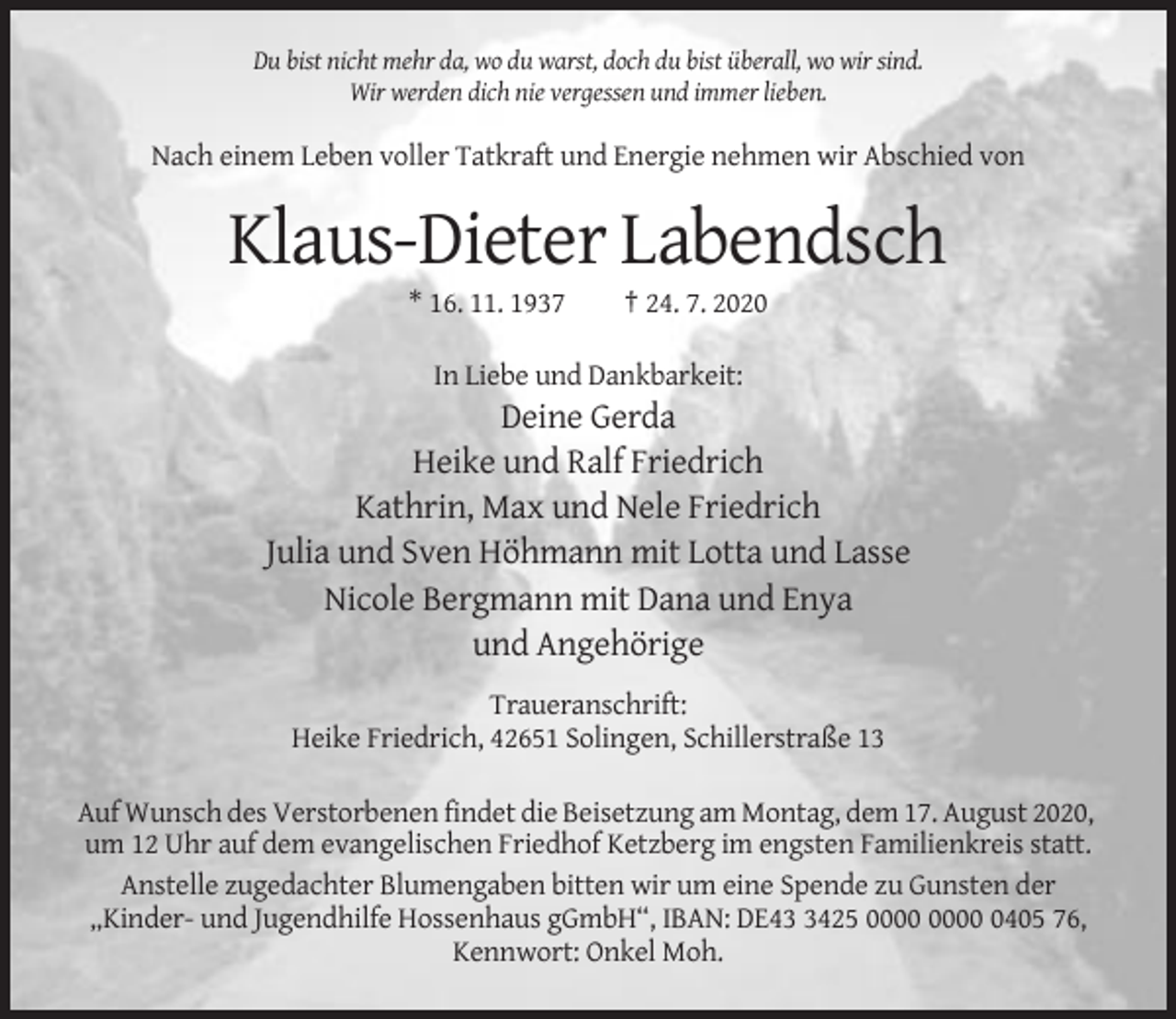 <p>Du bist nicht mehr da, wo du warst, doch du bist überall, wo wir sind.<br />Wir werden dich nie vergessen und immer lieben.</p><p>Nach einem Leben voller Tatkraft und Energie nehmen wir Abschied von</p><p>Klaus-Dieter Labendsch<br />* 16. 11. 1937</p><p>† 24. 7. 2020</p><p>In Liebe und Dankbarkeit:</p><p>Deine Gerda<br />Heike und Ralf Friedrich<br />Kathrin, Max und Nele Friedrich<br />Julia und Sven Höhmann mit Lotta und Lasse<br />Nicole Bergmann mit Dana und Enya<br />und Angehörige<br />Traueranschrift:<br />Heike Friedrich, 42651 Solingen, Schillerstraße 13<br />Auf Wunsch des Verstorbenen findet die Beisetzung am Montag, dem 17. August 2020,<br />um 12 Uhr auf dem evangelischen Friedhof Ketzberg im engsten Familienkreis statt.<br />Anstelle zugedachter Blumengaben bitten wir um eine Spende zu Gunsten der<br />„Kinder- und Jugendhilfe Hossenhaus gGmbH“, IBAN: DE4425 0405 76,<br />Kennwort: Onkel Moh.</p>
