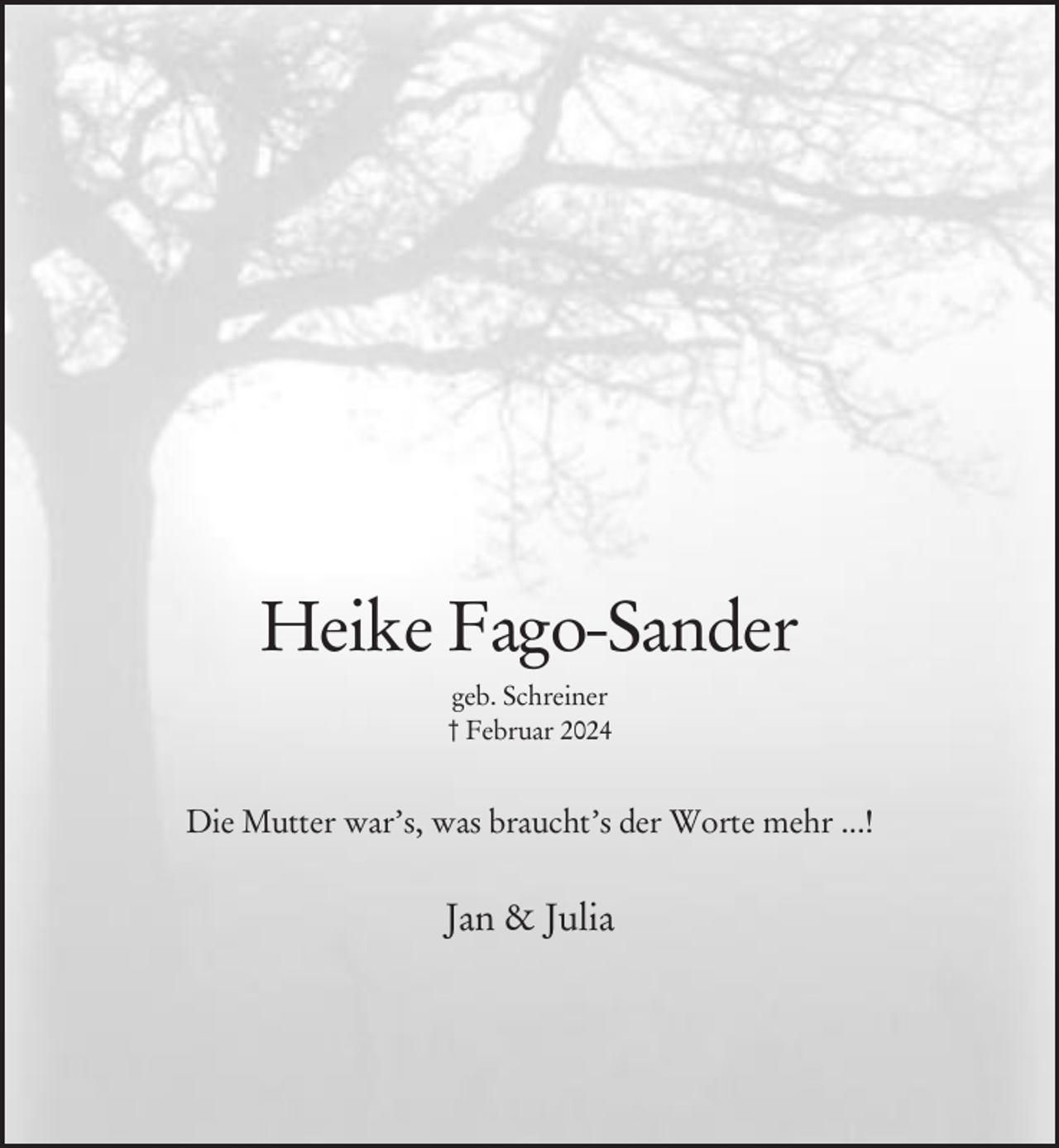 <p>Heike Fago-Sander<br />geb. Schreiner<br />† Februar 2024</p><p>Die Mutter war’s, was braucht’s der Worte mehr ...!</p><p>Jan &amp; Julia</p>