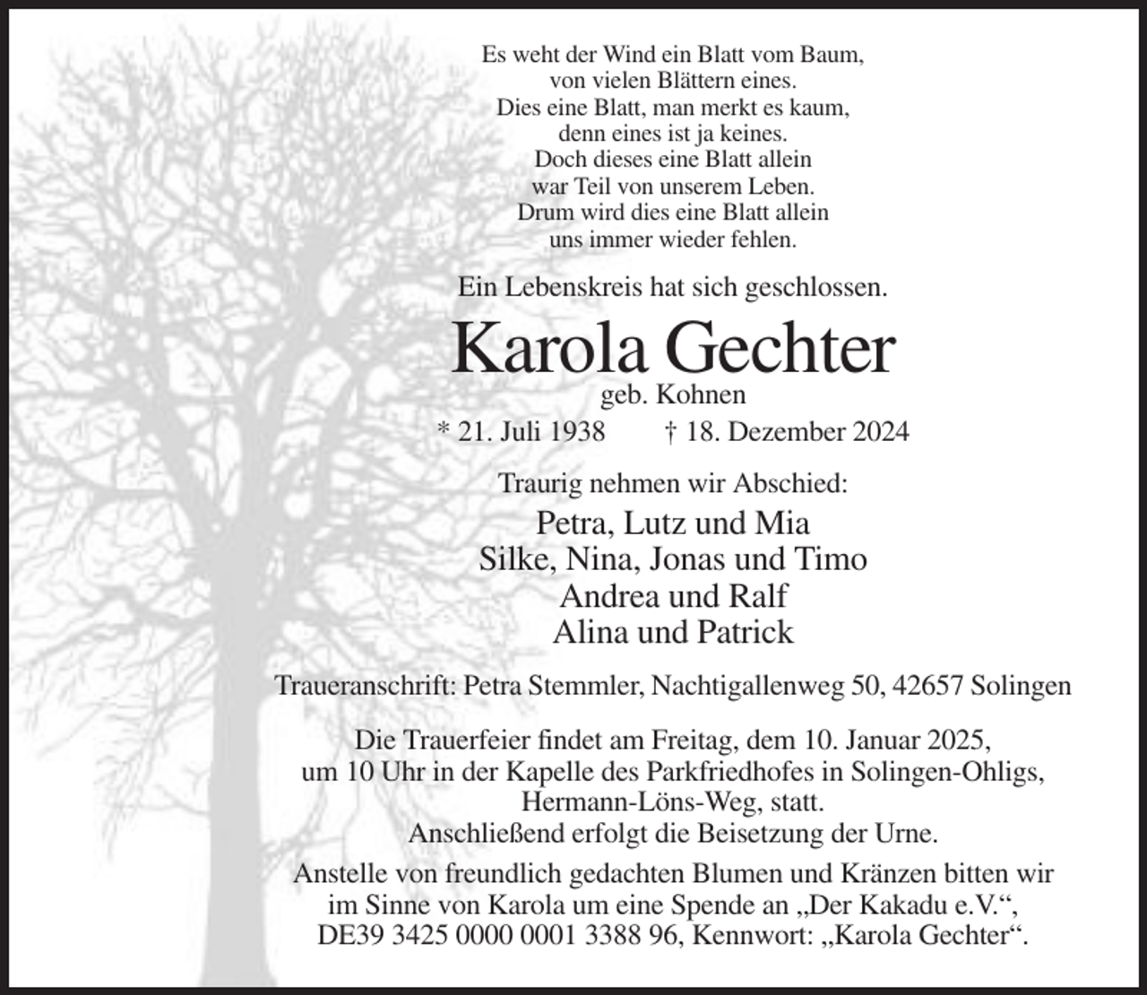 <p>Es weht der Wind ein Blatt vom Baum,<br />von vielen Blättern eines.<br />Dies eine Blatt, man merkt es kaum,<br />denn eines ist ja keines.<br />Doch dieses eine Blatt allein<br />war Teil von unserem Leben.<br />Drum wird dies eine Blatt allein<br />uns immer wieder fehlen.</p><p>Ein Lebenskreis hat sich geschlossen.</p><p>Karola Gechter</p><p>geb. Kohnen<br />* 21. Juli 1938<br />† 18. Dezember 2024<br />Traurig nehmen wir Abschied:</p><p>Petra, Lutz und Mia<br />Silke, Nina, Jonas und Timo<br />Andrea und Ralf<br />Alina und Patrick<br />Traueranschrift: Petra Stemmler, Nachtigallenweg 50, 42657 Solingen<br />Die Trauerfeier findet am Freitag, dem 10. Januar 2025,<br />um 10 Uhr in der Kapelle des Parkfriedhofes in Solingen-Ohligs,<br />Hermann-Löns-Weg, statt.<br />Anschließend erfolgt die Beisetzung der Urne.<br />Anstelle von freundlich gedachten Blumen und Kränzen bitten wir<br />im Sinne von Karola um eine Spende an „Der Kakadu e.V.“,<br />DE39 3425 01 3388 96, Kennwort: „Karola Gechter“.</p>