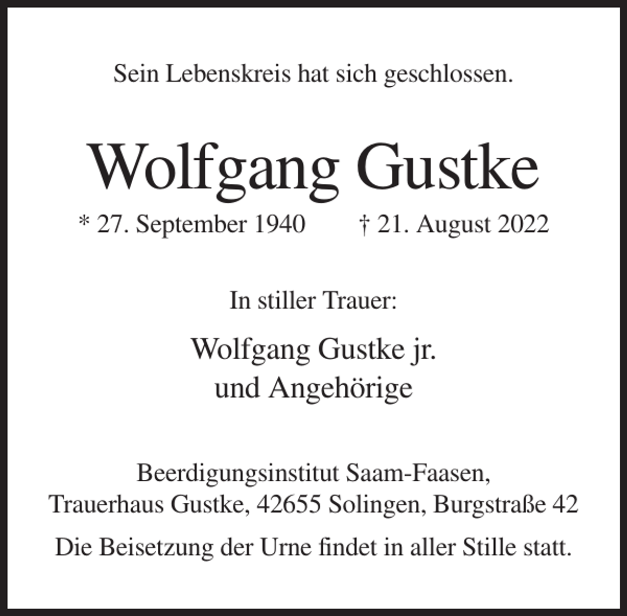 <p>Sein Lebenskreis hat sich geschlossen.</p><p>Wolfgang Gustke<br />* 27. September 1940</p><p>† 21. August 2022</p><p>In stiller Trauer:</p><p>Wolfgang Gustke jr.<br />und Angehörige<br />Beerdigungsinstitut Saam-Faasen,<br />Trauerhaus Gustke, 42655 Solingen, Burgstraße 42<br />Die Beisetzung der Urne findet in aller Stille statt.</p>