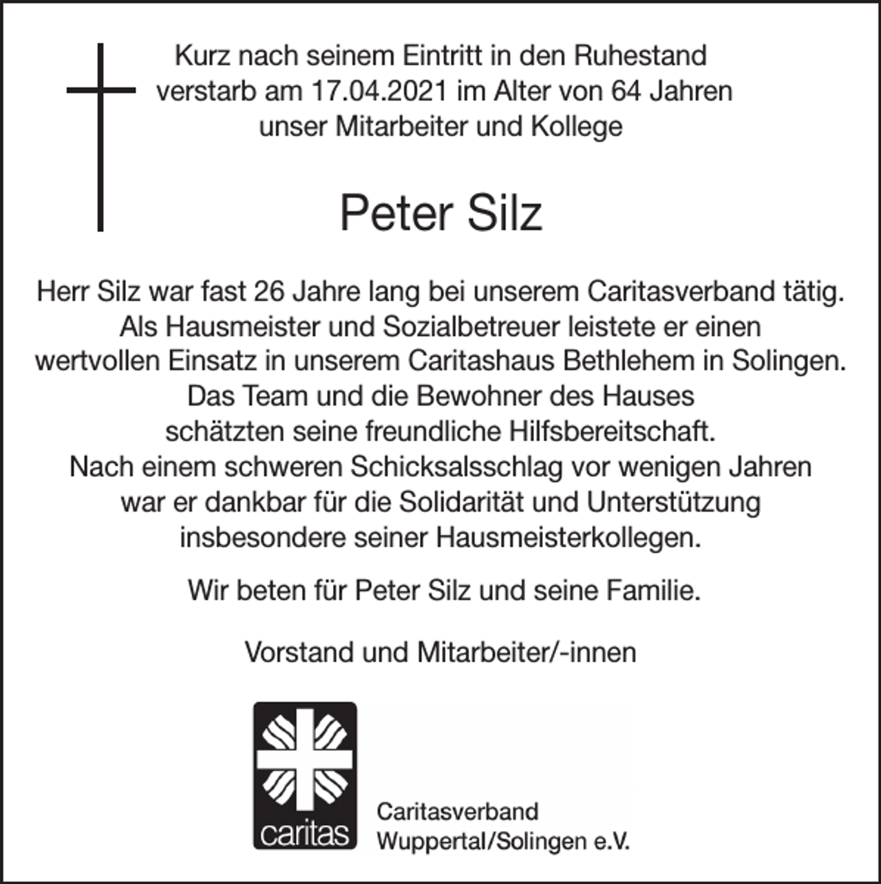 <p>Kurz nach seinem Eintritt in den Ruhestand<br />verstarb am 17.04.2021 im Alter von 64 Jahren<br />unser Mitarbeiter und Kollege</p><p>Peter Silz<br />Herr Silz war fast 26 Jahre lang bei unserem Caritasverband tätig.<br />Als Hausmeister und Sozialbetreuer leistete er einen<br />wertvollen Einsatz in unserem Caritashaus Bethlehem in Solingen.<br />Das Team und die Bewohner des Hauses<br />schätzten seine freundliche Hilfsbereitschaft.<br />Nach einem schweren Schicksalsschlag vor wenigen Jahren<br />war er dankbar für die Solidarität und Unterstützung<br />insbesondere seiner Hausmeisterkollegen.<br />Wir beten für Peter Silz und seine Familie.<br />Vorstand und Mitarbeiter/-innen</p>