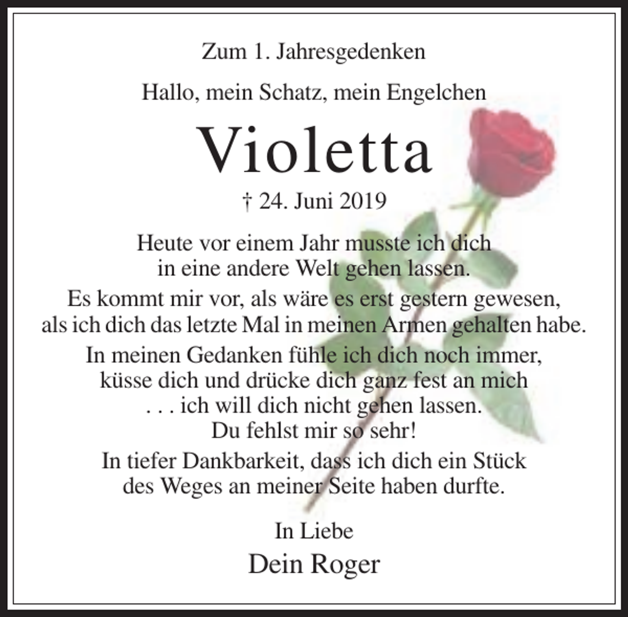 <p>Zum 1. Jahresgedenken<br />Hallo, mein Schatz, mein Engelchen</p><p>Violetta<br />† 24. Juni 2019<br />Heute vor einem Jahr musste ich dich<br />in eine andere Welt gehen lassen.<br />Es kommt mir vor, als wäre es erst gestern gewesen,<br />als ich dich das letzte Mal in meinen Armen gehalten habe.<br />In meinen Gedanken fühle ich dich noch immer,<br />küsse dich und drücke dich ganz fest an mich<br />. . . ich will dich nicht gehen lassen.<br />Du fehlst mir so sehr!<br />In tiefer Dankbarkeit, dass ich dich ein Stück<br />des Weges an meiner Seite haben durfte.<br />In Liebe</p><p>Dein Roger</p>