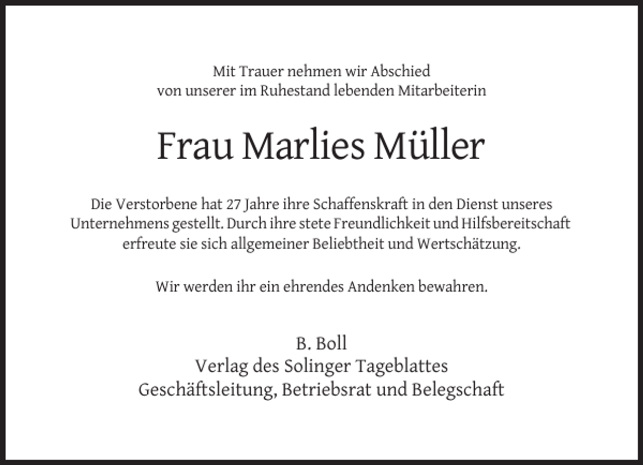 <p>Mit Trauer nehmen wir Abschied<br />von unserer im Ruhestand lebenden Mitarbeiterin</p><p>Frau Marlies Müller<br />Die Verstorbene hat 27 Jahre ihre Schaffenskraft in den Dienst unseres<br />Unternehmens gestellt. Durch ihre stete Freundlichkeit und Hilfsbereitschaft<br />erfreute sie sich allgemeiner Beliebtheit und Wertschätzung.<br />Wir werden ihr ein ehrendes Andenken bewahren.</p><p>B. Boll<br />Verlag des Solinger Tageblattes<br />Geschäftsleitung, Betriebsrat und Belegschaft</p>