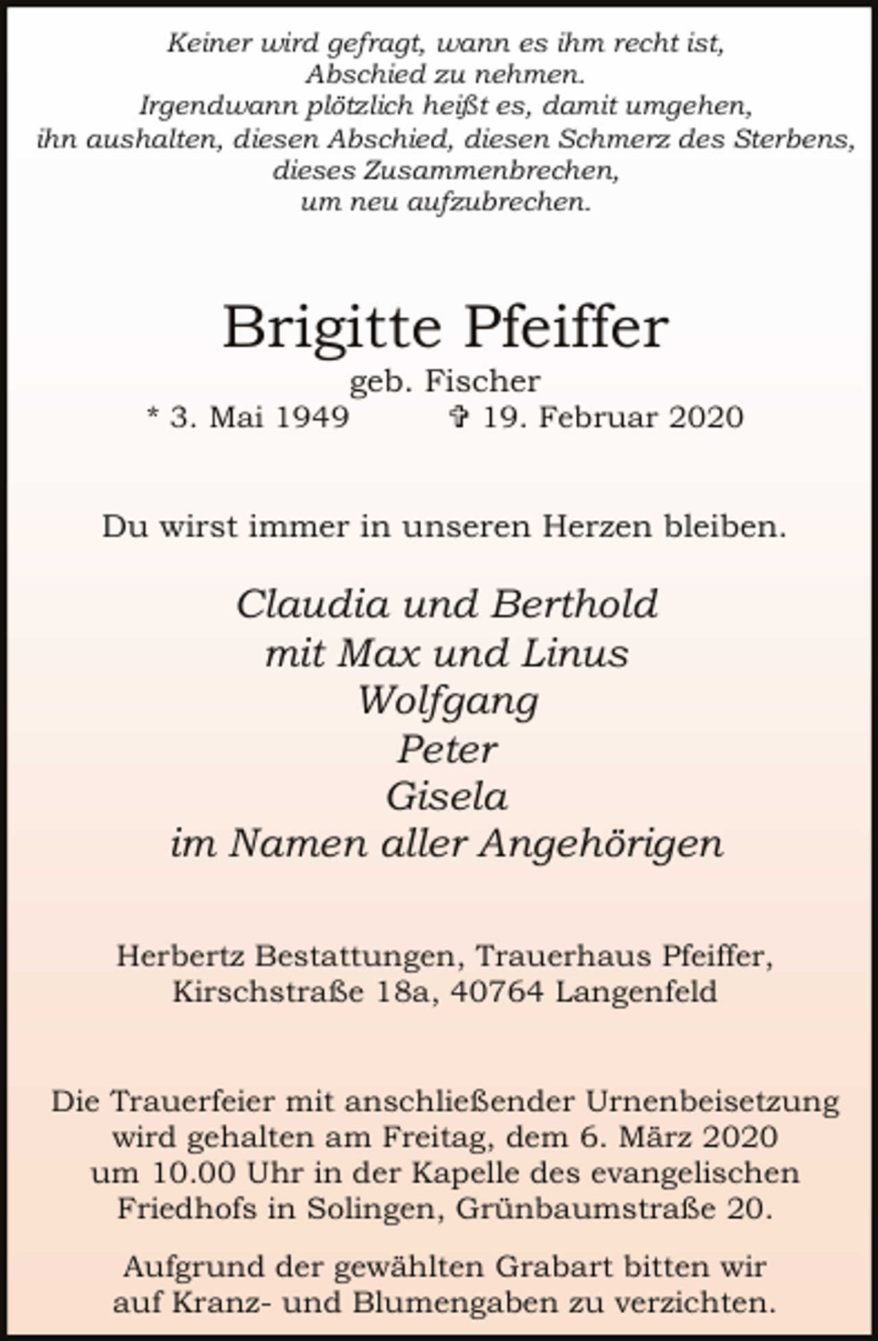 <p>Keiner wird gefragt, wann es ihm recht ist,<br />Abschied zu nehmen.<br />Irgendwann plötzlich heißt es, damit umgehen,<br />ihn aushalten, diesen Abschied, diesen Schmerz des Sterbens,<br />dieses Zusammenbrechen,<br />um neu aufzubrechen.</p><p>Brigitte Pfeiffer<br />geb. Fischer</p><p>* 3. Mai 1949</p><p>= 19. Februar 2020</p><p>Du wirst immer in unseren Herzen bleiben.</p><p>Claudia und Berthold<br />mit Max und Linus<br />Wolfgang<br />Peter<br />Gisela<br />im Namen aller Angehörigen<br />Herbertz Bestattungen, Trauerhaus Pfeiffer,<br />Kirschstraße 18a, 40764 Langenfeld<br />Die Trauerfeier mit anschließender Urnenbeisetzung<br />wird gehalten am Freitag, dem 6. März 2020<br />um 10.00 Uhr in der Kapelle des evangelischen<br />Friedhofs in Solingen, Grünbaumstraße 20.<br />Aufgrund der gewählten Grabart bitten wir<br />auf Kranz- und Blumengaben zu verzichten.</p>