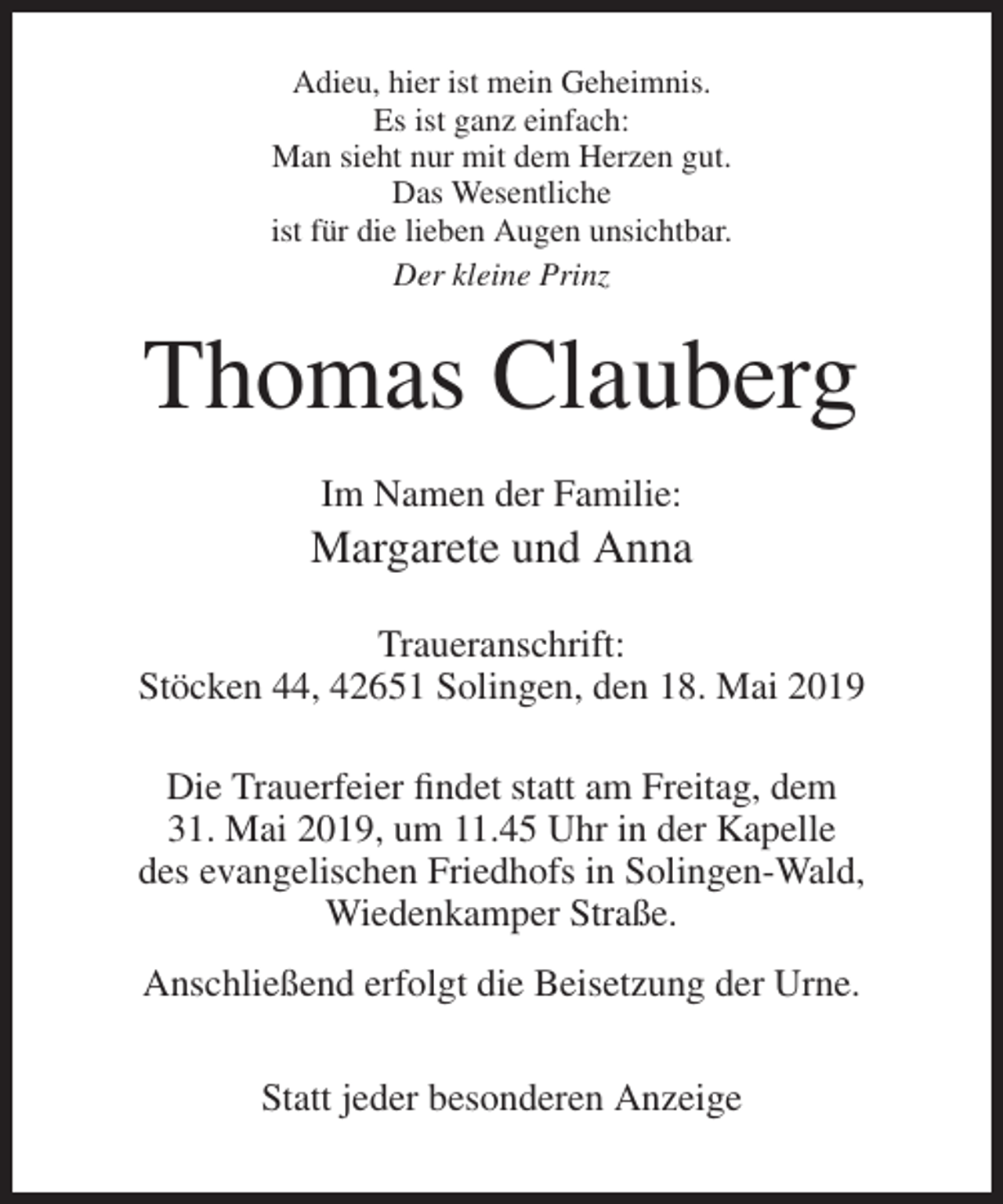 <p>Adieu, hier ist mein Geheimnis.<br />Es ist ganz einfach:<br />Man sieht nur mit dem Herzen gut.<br />Das Wesentliche<br />ist für die lieben Augen unsichtbar.<br />Der kleine Prinz</p><p>Thomas Clauberg<br />Im Namen der Familie:</p><p>Margarete und Anna<br />Traueranschrift:<br />Stöcken 44, 42651 Solingen, den 18. Mai 2019<br />Die Trauerfeier findet statt am Freitag, dem<br />31. Mai 2019, um 11.45 Uhr in der Kapelle<br />des evangelischen Friedhofs in Solingen-Wald,<br />Wiedenkamper Straße.<br />Anschließend erfolgt die Beisetzung der Urne.<br />Statt jeder besonderen Anzeige</p>