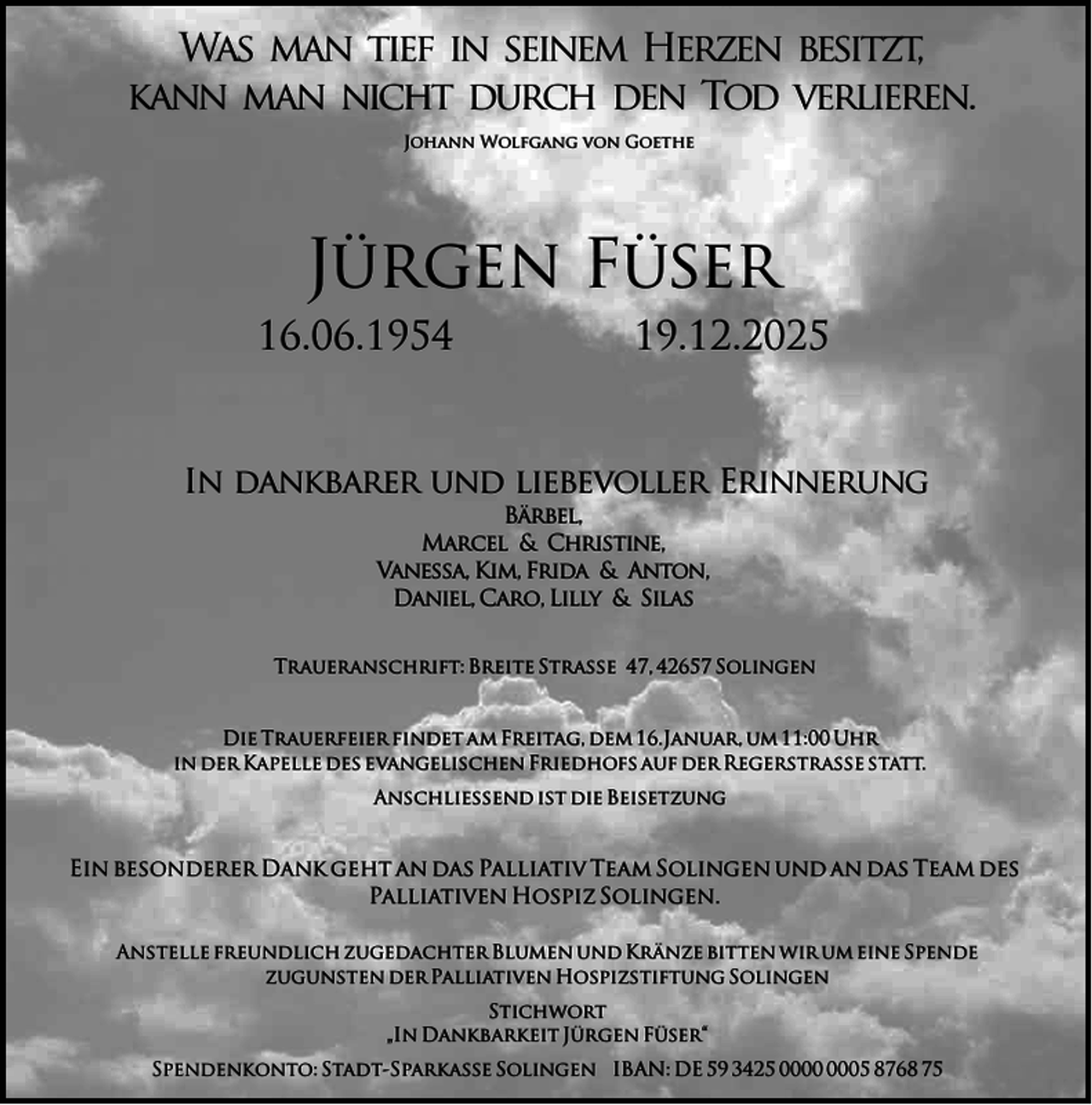<p>Was man tief in seinem Herzen besitzt,<br />kann man nicht durch den Tod verlieren.<br />Johann Wolfgang von Goethe</p><p>Jürgen Füser<br />16.06.1954</p><p>19.12.2025</p><p>In dankbarer und liebevoller Erinnerung<br />Bärbel,<br />Marcel &amp; Christine,<br />Vanessa, Kim, Frida &amp; Anton,<br />Daniel, Caro, Lilly &amp; Silas</p><p>Traueranschrift: Breite Straße 47, 42657 Solingen<br />Die Trauerfeier ﬁndet am Freitag, dem 16.Januar, um 11:00 Uhr<br />in der Kapelle des evangelischen Friedhofs auf der Regerstraße statt.<br />Anschließend ist die Beisetzung</p><p>Ein besonderer Dank geht an das Palliativ Team Solingen und an das Team des<br />Palliativen Hospiz Solingen.<br />Anstelle freundlich zugedachter Blumen und Kränze bitten wir um eine Spende<br />zugunsten der Palliativen Hospizstiftung Solingen<br />Stichwort<br />„In Dankbarkeit Jürgen Füser“<br />Spendenkonto: Stadt-Sparkasse Solingen IBAN: DE 59 3425 05 8768 75</p>