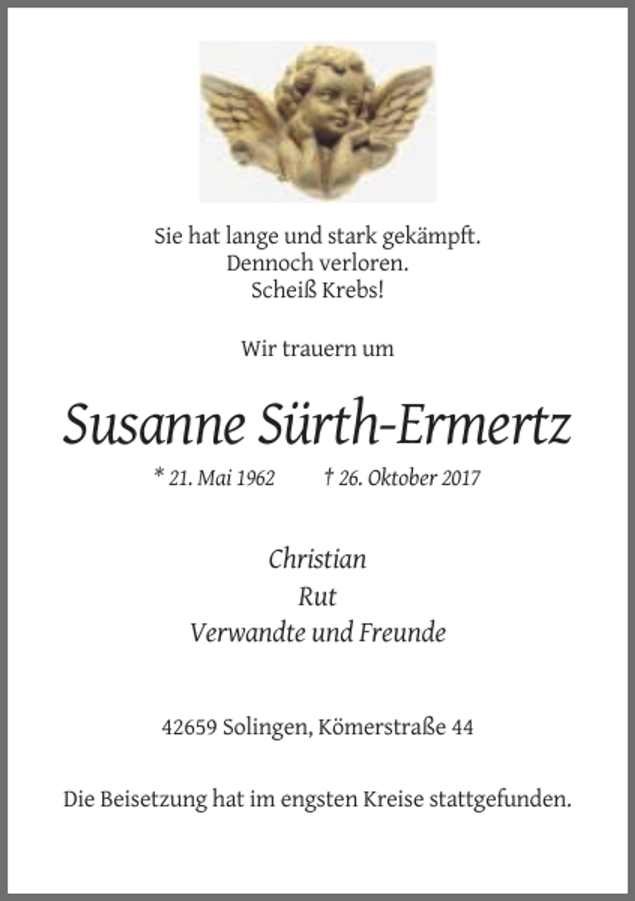 <p>Sie hat lange und stark gekämpft.<br />Dennoch verloren.<br />Scheiß Krebs!<br />Wir trauern um</p><p>Susanne Sürth-Ermertz<br />* 21. Mai 1962</p><p>† 26. Oktober 2017</p><p>Christian<br />Rut<br />Verwandte und Freunde</p><p>42659 Solingen, Kömerstraße 44</p><p>Die Beisetzung hat im engsten Kreise stattgefunden.</p>