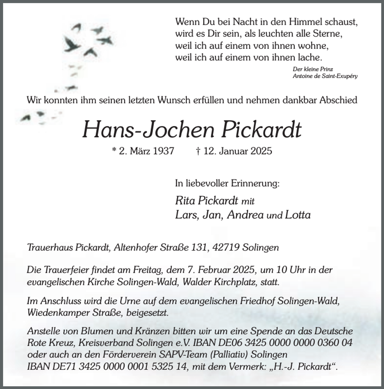 <p>Wenn Du bei Nacht in den Himmel schaust,<br />wird es Dir sein, als leuchten alle Sterne,<br />weil ich auf einem von ihnen wohne,<br />weil ich auf einem von ihnen lache.<br />Der kleine Prinz<br />Antoine de Saint-Exupéry</p><p>Wir konnten ihm seinen letzten Wunsch erfüllen und nehmen dankbar Abschied</p><p>Hans-Jochen Pickardt<br />* 2. März 1937</p><p>† 12. Januar 2025</p><p>In liebevoller Erinnerung:</p><p>Rita Pickardt mit<br />Lars, Jan, Andrea und Lotta<br />Trauerhaus Pickardt, Altenhofer Straße 131, 42719 Solingen<br />Die Trauerfeier findet am Freitag, dem 7. Februar 2025, um 10 Uhr in der<br />evangelischen Kirche Solingen-Wald, Walder Kirchplatz, statt.<br />Im Anschluss wird die Urne auf dem evangelischen Friedhof Solingen-Wald,<br />Wiedenkamper Straße, beigesetzt.<br />Anstelle von Blumen und Kränzen bitten wir um eine Spende an das Deutsche<br />Rote Kreuz, Kreisverband Solingen e.V. IBAN DE06 3425 0364<br />oder auch an den Förderverein SAPV-Team (Palliativ) Solingen<br />IBAN DE71 3425 01 5325 14, mit dem Vermerk: „H.-J. Pickardt“.</p>
