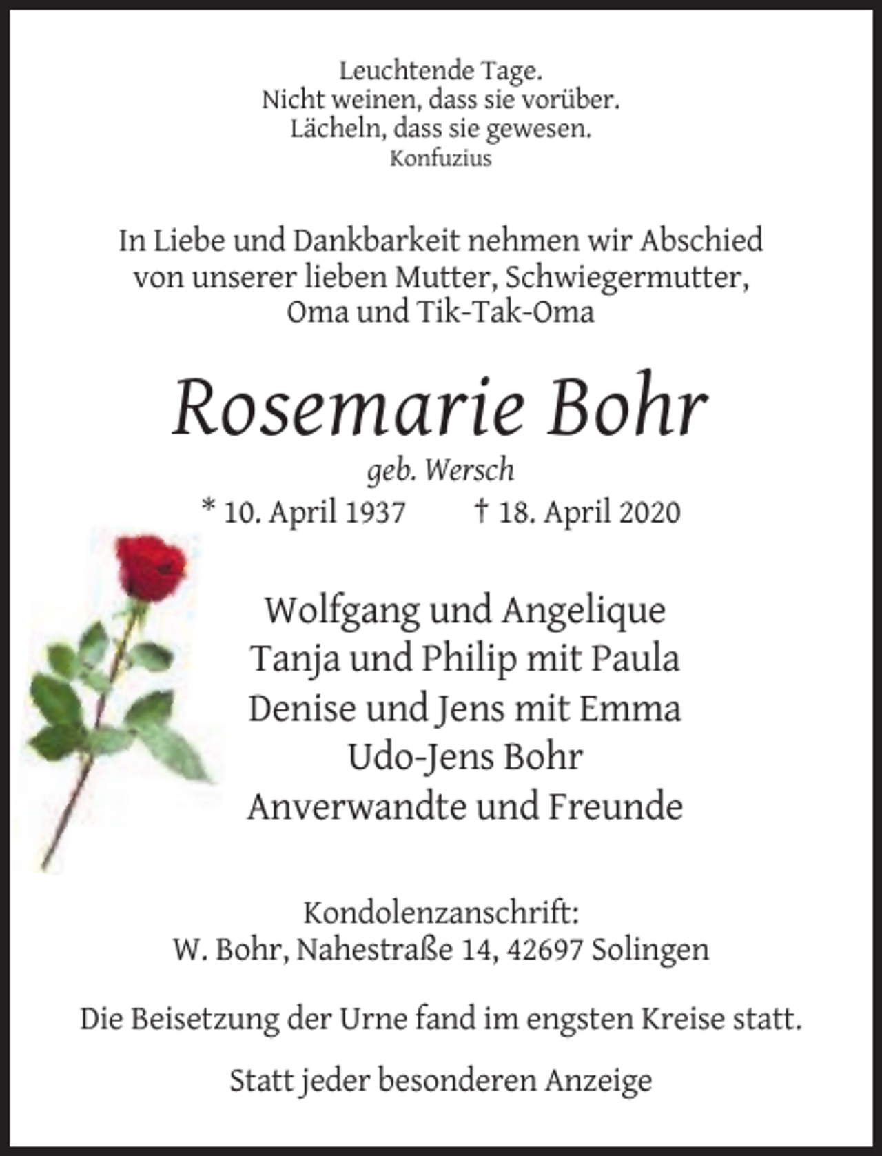 <p>Leuchtende Tage.<br />Nicht weinen, dass sie vorüber.<br />Lächeln, dass sie gewesen.<br />Konfuzius</p><p>In Liebe und Dankbarkeit nehmen wir Abschied<br />von unserer lieben Mutter, Schwiegermutter,<br />Oma und Tik-Tak-Oma</p><p>Rosemarie Bohr<br />geb. Wersch<br />* 10. April 1937<br />† 18. April 2020</p><p>Wolfgang und Angelique<br />Tanja und Philip mit Paula<br />Denise und Jens mit Emma<br />Udo-Jens Bohr<br />Anverwandte und Freunde<br />Kondolenzanschrift:<br />W. Bohr, Nahestraße 14, 42697 Solingen<br />Die Beisetzung der Urne fand im engsten Kreise statt.<br />Statt jeder besonderen Anzeige</p>