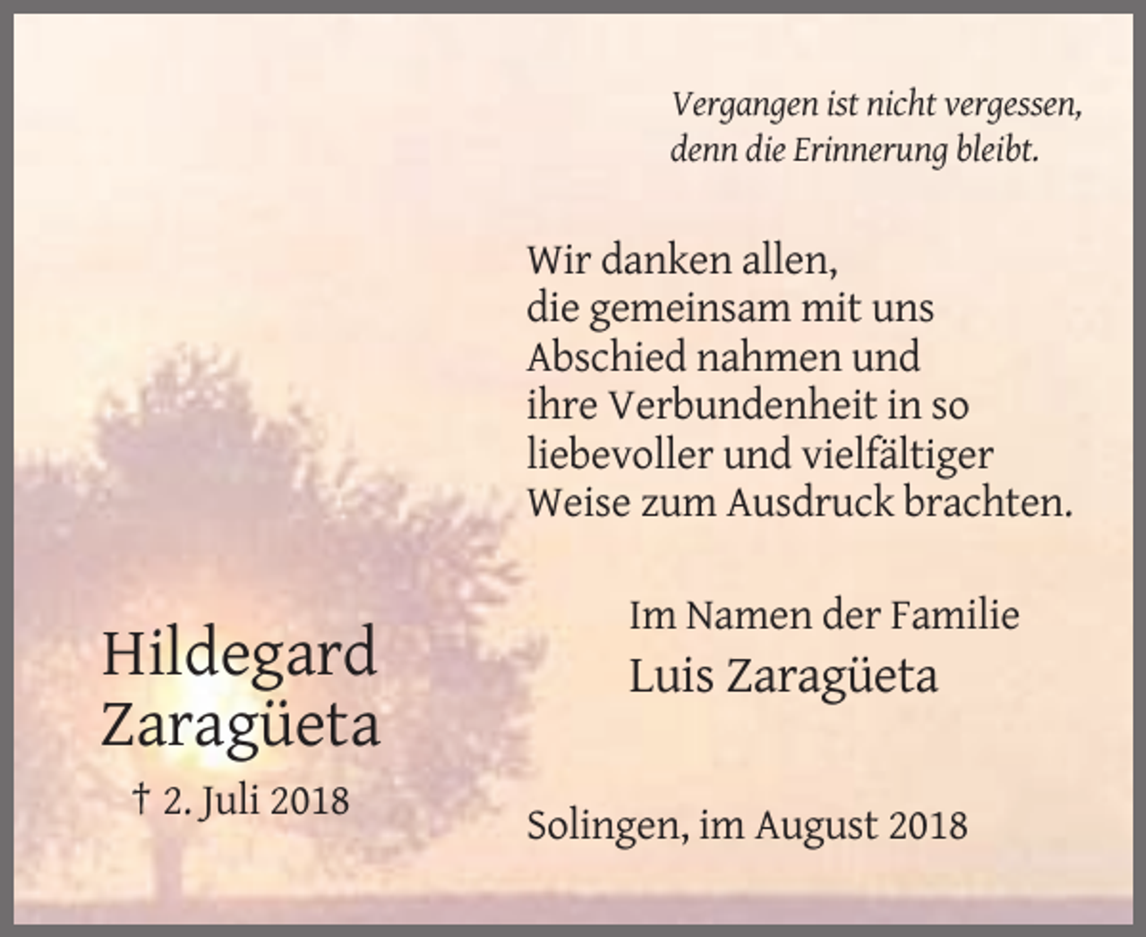 <p>Vergangen ist nicht vergessen,<br />denn die Erinnerung bleibt.</p><p>Wir danken allen,<br />die gemeinsam mit uns<br />Abschied nahmen und<br />ihre Verbundenheit in so<br />liebevoller und vielfältiger<br />Weise zum Ausdruck brachten.<br />Im Namen der Familie</p><p>Hildegard<br />Zaragüeta</p><p>Luis Zaragüeta</p><p>† 2. Juli 2018<br />Solingen, im August 2018</p>