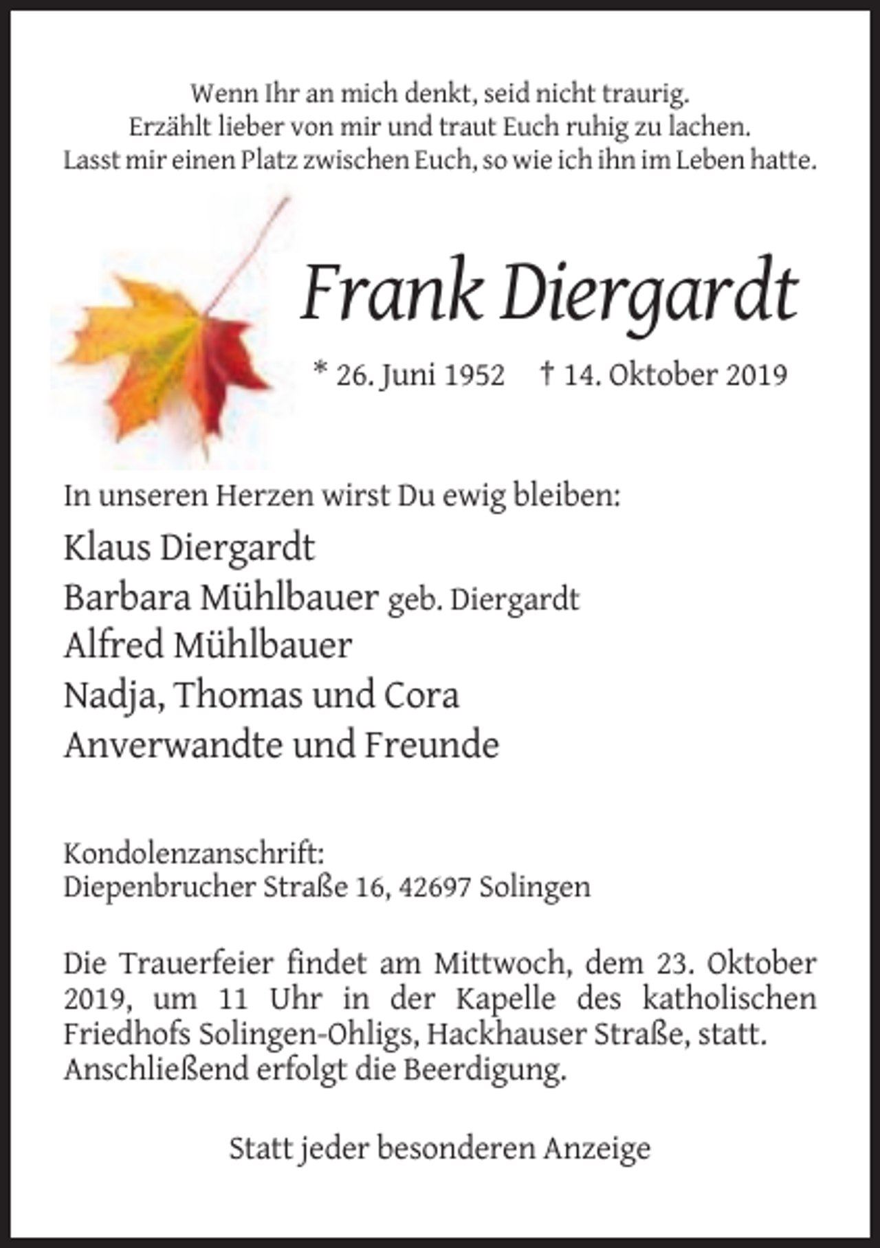 <p>Wenn Ihr an mich denkt, seid nicht traurig.<br />Erzählt lieber von mir und traut Euch ruhig zu lachen.<br />Lasst mir einen Platz zwischen Euch, so wie ich ihn im Leben hatte.</p><p>Frank Diergardt<br />* 26. Juni 1952 † 14. Oktober 2019</p><p>In unseren Herzen wirst Du ewig bleiben:</p><p>Klaus Diergardt<br />Barbara Mühlbauer geb. Diergardt<br />Alfred Mühlbauer<br />Nadja, Thomas und Cora<br />Anverwandte und Freunde<br />Kondolenzanschrift:<br />Diepenbrucher Straße 16, 42697 Solingen</p><p>Die Trauerfeier findet am Mittwoch, dem 23. Oktober<br />2019, um 11 Uhr in der Kapelle des katholischen<br />Friedhofs Solingen-Ohligs, Hackhauser Straße, statt.<br />Anschließend erfolgt die Beerdigung.<br />Statt jeder besonderen Anzeige</p>