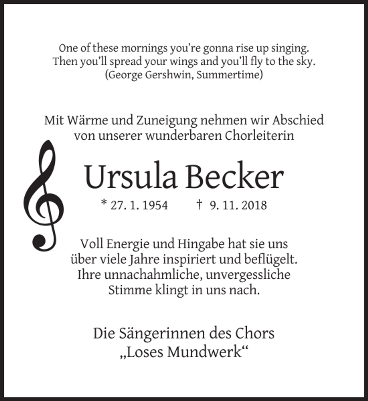 <p>One of these mornings you’re gonna rise up singing.<br />Then you’ll spread your wings and you’ll fly to the sky.<br />(George Gershwin, Summertime)</p><p>Mit Wärme und Zuneigung nehmen wir Abschied<br />von unserer wunderbaren Chorleiterin</p><p>Ursula Becker<br />* 27. 1. 1954</p><p>† 9. 11. 2018</p><p>Voll Energie und Hingabe hat sie uns<br />über viele Jahre inspiriert und beflügelt.<br />Ihre unnachahmliche, unvergessliche<br />Stimme klingt in uns nach.</p><p>Die Sängerinnen des Chors<br />„Loses Mundwerk“</p>