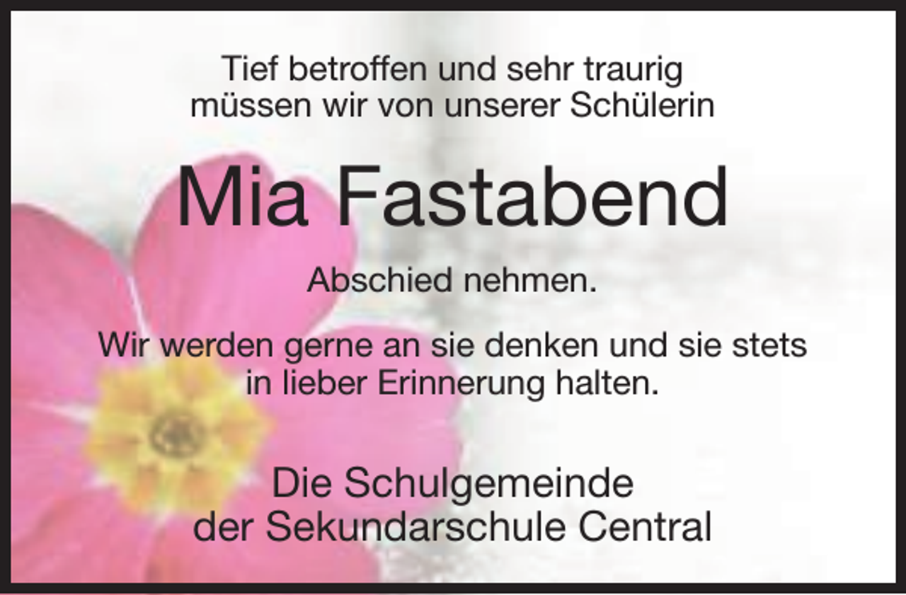 <p>Tief betroffen und sehr traurig<br />müssen wir von unserer Schülerin</p><p>Mia Fastabend<br />Abschied nehmen.<br />Wir werden gerne an sie denken und sie stets<br />in lieber Erinnerung halten.</p><p>Die Schulgemeinde<br />der Sekundarschule Central</p>