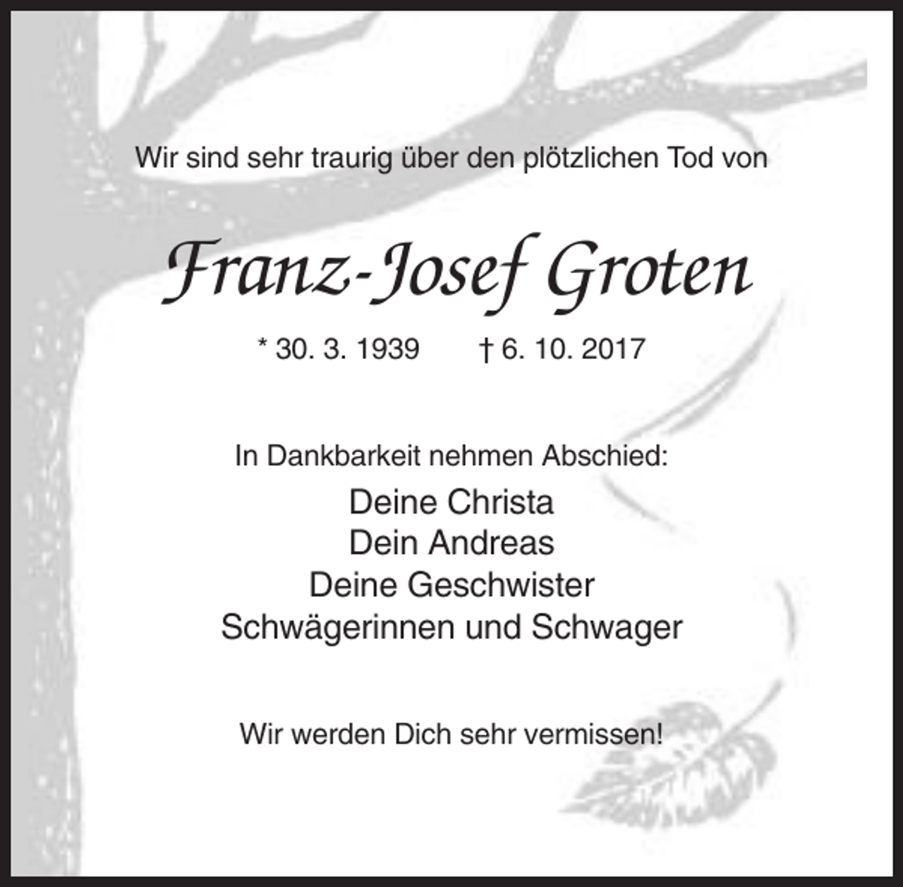 <p>Wir sind sehr traurig über den plötzlichen Tod von</p><p>Franz-Josef Groten<br />* 30. 3. 1939</p><p>† 6. 10. 2017</p><p>In Dankbarkeit nehmen Abschied:</p><p>Deine Christa<br />Dein Andreas<br />Deine Geschwister<br />Schwägerinnen und Schwager<br />Wir werden Dich sehr vermissen!</p>
