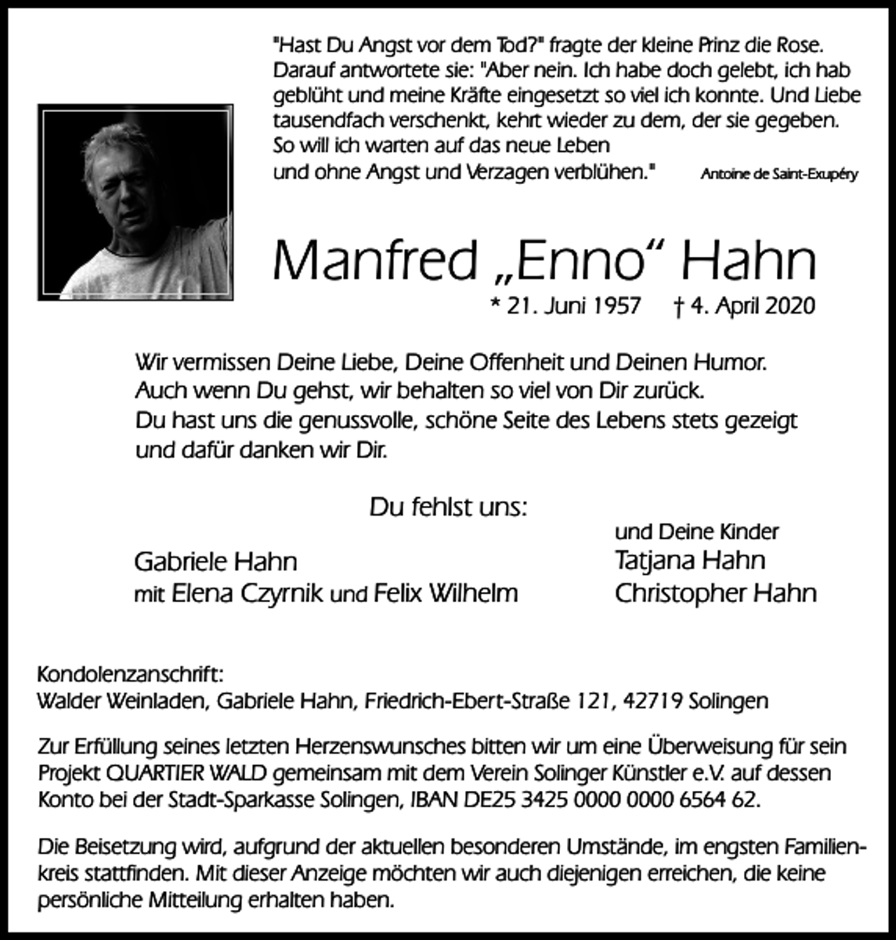<p>"Hast Du Angst vor dem Tod?" fragte der kleine Prinz die Rose.<br />Darauf antwortete sie: "Aber nein. Ich habe doch gelebt, ich hab<br />geblüht und meine Kräfte eingesetzt so viel ich konnte. Und Liebe<br />tausendfach verschenkt, kehrt wieder zu dem, der sie gegeben.<br />So will ich warten auf das neue Leben<br />und ohne Angst und Verzagen verblühen."<br />Antoine de Saint-Exupéry</p><p>Manfred „Enno“ Hahn<br />* 21. Juni 1957</p><p>† 4. April 2020</p><p>Wir vermissen Deine Liebe, Deine Offenheit und Deinen Humor.<br />Auch wenn Du gehst, wir behalten so viel von Dir zurück.<br />Du hast uns die genussvolle, schöne Seite des Lebens stets gezeigt<br />und dafür danken wir Dir.</p><p>Du fehlst uns:<br />Gabriele Hahn<br />mit Elena Czyrnik und Felix Wilhelm</p><p>und Deine Kinder</p><p>Tatjana Hahn<br />Christopher Hahn</p><p>Kondolenzanschrift:<br />Walder Weinladen, Gabriele Hahn, Friedrich-Ebert-Straße 121, 42719 Solingen<br />Zur Erfüllung seines letzten Herzenswunsches bitten wir um eine Überweisung für sein<br />Projekt QUARTIER WALD gemeinsam mit dem Verein Solinger Künstler e.V. auf dessen<br />Konto bei der Stadt-Sparkasse Solingen, IBAN DE25 3425 6564 62.<br />Die Beisetzung wird, aufgrund der aktuellen besonderen Umstände, im engsten Familienkreis stattfinden. Mit dieser Anzeige möchten wir auch diejenigen erreichen, die keine<br />persönliche Mitteilung erhalten haben.</p>