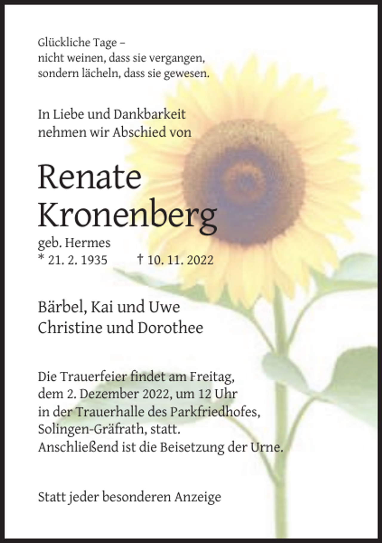 <p>Glückliche Tage –<br />nicht weinen, dass sie vergangen,<br />sondern lächeln, dass sie gewesen.</p><p>In Liebe und Dankbarkeit<br />nehmen wir Abschied von</p><p>Renate<br />Kronenberg<br />geb. Hermes<br />* 21. 2. 1935</p><p>† 10. 11. 2022</p><p>Bärbel, Kai und Uwe<br />Christine und Dorothee<br />Die Trauerfeier findet am Freitag,<br />dem 2. Dezember 2022, um 12 Uhr<br />in der Trauerhalle des Parkfriedhofes,<br />Solingen-Gräfrath, statt.<br />Anschließend ist die Beisetzung der Urne.</p><p>Statt jeder besonderen Anzeige</p>
