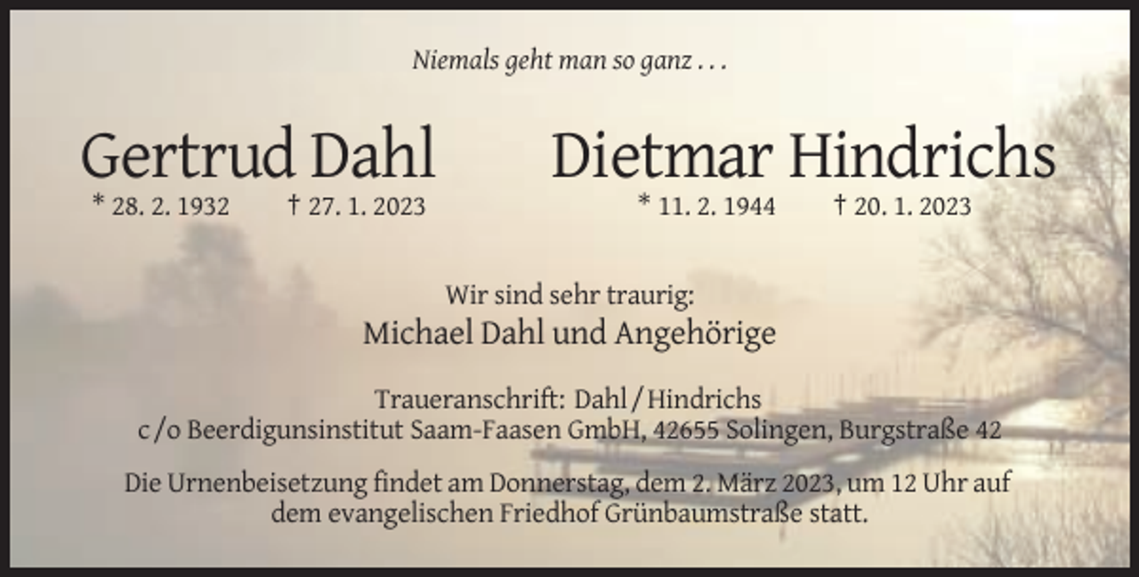 <p>Niemals geht man so ganz . . .</p><p>Gertrud Dahl<br />* 28. 2. 1932</p><p>† 27. 1. 2023</p><p>Dietmar Hindrichs<br />* 11. 2. 1944</p><p>† 20. 1. 2023</p><p>Wir sind sehr traurig:</p><p>Michael Dahl und Angehörige<br />Traueranschrift: Dahl / Hindrichs<br />c /o Beerdigunsinstitut Saam-Faasen GmbH, 42655 Solingen, Burgstraße 42<br />Die Urnenbeisetzung findet am Donnerstag, dem 2. März 2023, um 12 Uhr auf<br />dem evangelischen Friedhof Grünbaumstraße statt.</p>