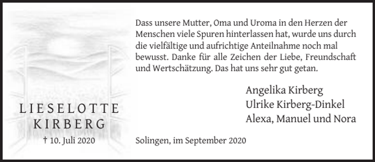 <p>Dass unsere Mutter, Oma und Uroma in den Herzen der<br />Menschen viele Spuren hinterlassen hat, wurde uns durch<br />die vielfältige und aufrichtige Anteilnahme noch mal<br />bewusst. Danke für alle Zeichen der Liebe, Freundschaft<br />und Wertschätzung. Das hat uns sehr gut getan.</p><p>LIESELOTTE<br />KIRBERG<br />† 10. Juli 2020</p><p>Angelika Kirberg<br />Ulrike Kirberg-Dinkel<br />Alexa, Manuel und Nora<br />Solingen, im September 2020</p>