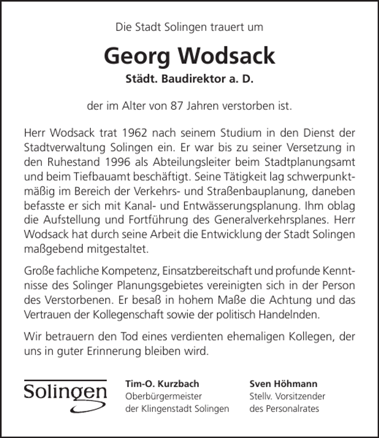 <p>Die Stadt Solingen trauert um</p><p>Georg Wodsack<br />Städt. Baudirektor a. D.</p><p>der im Alter von 87 Jahren verstorben ist.<br />Herr Wodsack trat 1962 nach seinem Studium in den Dienst der<br />Stadtverwaltung Solingen ein. Er war bis zu seiner Versetzung in<br />den Ruhestand 1996 als Abteilungsleiter beim Stadtplanungsamt<br />und beim Tiefbauamt beschäftigt. Seine Tätigkeit lag schwerpunktmäßig im Bereich der Verkehrs- und Straßenbauplanung, daneben<br />befasste er sich mit Kanal- und Entwässerungsplanung. Ihm oblag<br />die Aufstellung und Fortführung des Generalverkehrsplanes. Herr<br />Wodsack hat durch seine Arbeit die Entwicklung der Stadt Solingen<br />maßgebend mitgestaltet.<br />Große fachliche Kompetenz, Einsatzbereitschaft und profunde Kenntnisse des Solinger Planungsgebietes vereinigten sich in der Person<br />des Verstorbenen. Er besaß in hohem Maße die Achtung und das<br />Vertrauen der Kollegenschaft sowie der politisch Handelnden.<br />Wir betrauern den Tod eines verdienten ehemaligen Kollegen, der<br />uns in guter Erinnerung bleiben wird.<br />Tim-O. Kurzbach<br />Oberbürgermeister<br />der Klingenstadt Solingen</p><p>Sven Höhmann<br />Stellv. Vorsitzender<br />des Personalrates</p>