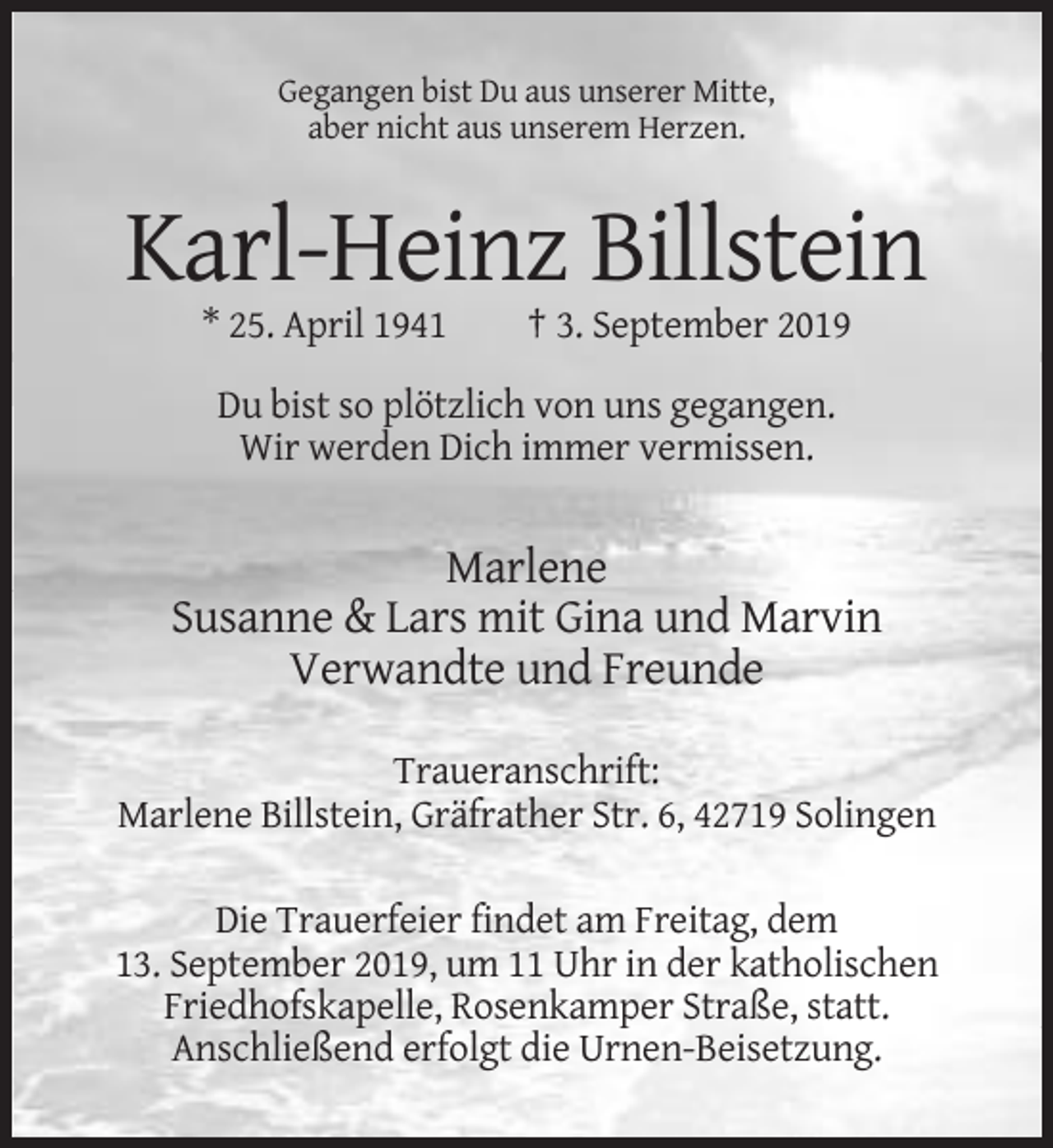 <p>Gegangen bist Du aus unserer Mitte,<br />aber nicht aus unserem Herzen.</p><p>Karl-Heinz Billstein<br />* 25. April 1941</p><p>† 3. September 2019</p><p>Du bist so plötzlich von uns gegangen.<br />Wir werden Dich immer vermissen.</p><p>Marlene<br />Susanne &amp; Lars mit Gina und Marvin<br />Verwandte und Freunde<br />Traueranschrift:<br />Marlene Billstein, Gräfrather Str. 6, 42719 Solingen<br />Die Trauerfeier findet am Freitag, dem<br />13. September 2019, um 11 Uhr in der katholischen<br />Friedhofskapelle, Rosenkamper Straße, statt.<br />Anschließend erfolgt die Urnen-Beisetzung.</p>